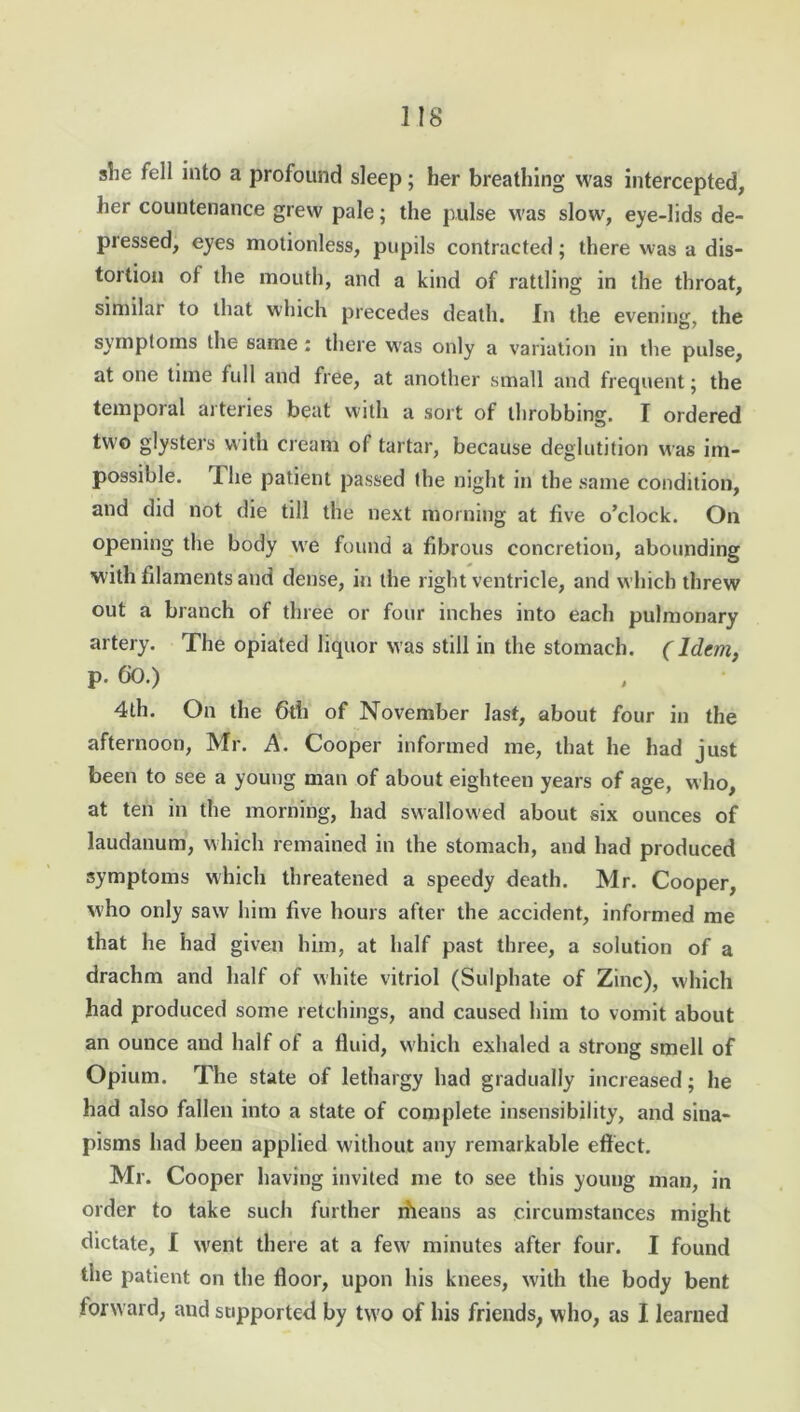 slie fell into a profound sleep ; her breathing was intercepted, her countenance grew pale; the pulse was slow, eye-lids de- pressed, eyes motionless, pupils contracted; there was a dis- tortion of the mouth, and a kind of rattling in the throat, similar to that which precedes death. In the evening, the symptoms the same: there was only a variation in the pulse, at one time full and free, at another small and frequent; the temporal arteries beat with a sort of throbbing. I ordered two glysters with cream of tartar, because deglutition was im- possible. T. he patient passed the night m the same condition, and did not die till the next morning at five o’clock. On opening the body we found a fibrous concretion, abounding with filaments and dense, in the right ventricle, and which threw out a branch of three or four inches into each pulmonary artery. The opiated liquor was still in the stomach. (Idem, p. 60.) 4th. On the 6th of November last, about four in the afternoon, Mr. A. Cooper informed me, that he had just been to see a young man of about eighteen years of age, who, at ten in the morning, had swallowed about six ounces of laudanum, which remained in the stomach, and had produced symptoms which threatened a speedy death. Mr. Cooper, who only saw him five hours after the accident, informed me that he had given him, at half past three, a solution of a drachm and half of white vitriol (Sulphate of Zinc), which had produced some retchings, and caused him to vomit about an ounce and half of a fluid, which exhaled a strong smell of Opium. The state of lethargy had gradually increased; he had also fallen into a state of complete insensibility, and sina- pisms had been applied without any remarkable effect. Mr. Cooper having invited me to see this young man, in order to take such further nheans as circumstances might dictate, I went there at a few' minutes after four. I found the patient on the floor, upon his knees, with the body bent forward, and supported by two of his friends, who, as I learned