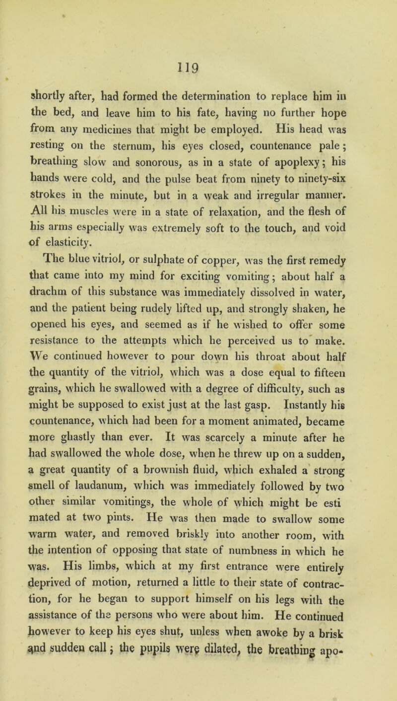 shortly after, had formed the determination to replace him in the bed, and leave him to his fate, having no further hope from any medicines that might be employed. His head was resting on the sternum, his eyes closed, countenance pale; breathing slow and sonorous, as in a state of apoplexy; his hands were cold, and the pulse beat from ninety to ninety-six Strokes in the minute, but in a weak and irregular manner. All his muscles were in a state of relaxation, and the flesh of his arms especially was extremely soft to the touch, and void of elasticity. The blue vitriol, or sulphate of copper, was the first remedy that came into my mind for exciting vomiting; about half a drachm of this substance was immediately dissolved in water, and the patient being rudely lifted up, and strongly shaken, he opened his eyes, and seemed as if he wished to offer some resistance to the attempts which he perceived us to make. We continued however to pour down his throat about half the quantity of the vitriol, which was a dose equal to fifteen grains, which he swallowed with a degree of difficulty, such as might be supposed to exist just at the last gasp. Instantly hie countenance, which had been for a moment animated, became more ghastly than ever. It was scarcely a minute after he had swallowed the whole dose, when he threw up on a sudden, a great quantity of a brownish fluid, which exhaled a strong smell of laudanum, which was immediately followed by two other similar vomitings, the whole of which might be esti mated at two pints. He was then made to swallow7 some warm water, and removed briskly into another room, with the intention of opposing that state of numbness in which he was. His limbs, which at my first entrance were entirely deprived of motion, returned a little to their state of contrac- tion, for he began to support himself on his legs with the assistance of the persons who were about him. He continued however to keep his eyes shut, unless when awoke by a brisk <*nd sudden call j the pupils were dilated, the breathing apo-