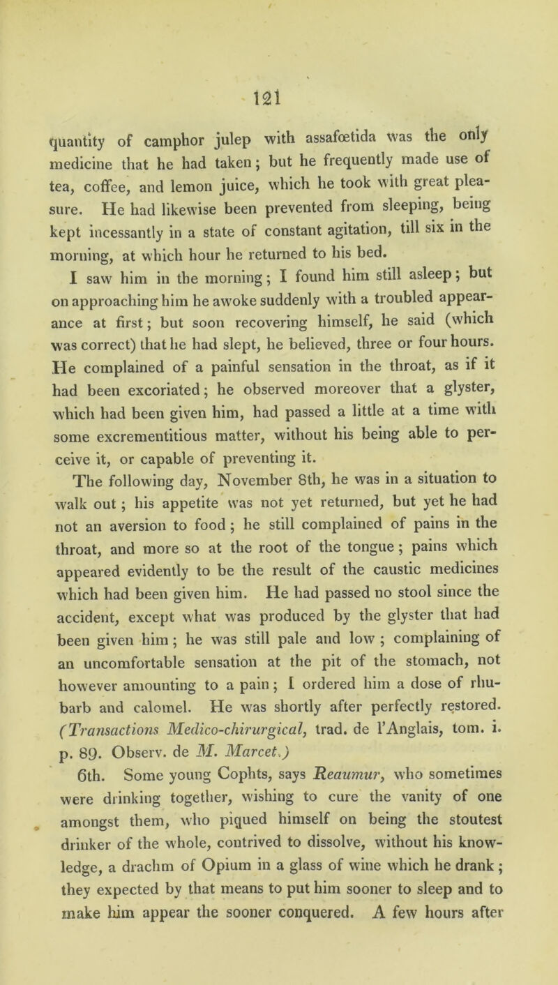 quantity of camphor julep with assafoetida was the only medicine that he had taken; but he frequently made use of tea, coffee, and lemon juice, which he took with great plea- sure. He had likewise been prevented from sleeping, being kept incessantly in a state of constant agitation, till six in the morning, at which hour he returned to his bed. I saw him in the morning; I found him still asleep; but on approaching him he awoke suddenly with a troubled appear- ance at first; but soon recovering himself, he said (which was correct) that he had slept, he believed, three or four hours. He complained of a painful sensation in the throat, as if it had been excoriated; he observed moreover that a glyster, which had been given him, had passed a little at a time with some excrementitious matter, without his being able to per- ceive it, or capable of preventing it. The following day, November 8th, he was in a situation to walk out ; his appetite was not yet returned, but yet he had not an aversion to food ; he still complained of pains in the throat, and more so at the root of the tongue; pains which appeared evidently to be the result of the caustic medicines which had been given him. He had passed no stool since the accident, except what was produced by the glyster that had been given him; he was still pale and low ; complaining of an uncomfortable sensation at the pit of the stomach, not however amounting to a pain; I ordered him a dose of rhu- barb and calomel. He w'as shortly after perfectly restored. (Transactions Meclico-chirurgical, trad, de l’Anglais, tom. i. p. 89. Observ. de M. Marcet.) 6th. Some young Cophts, says Reaumur, who sometimes were drinking together, wishing to cure the vanity of one amongst them, who piqued himself on being the stoutest drinker of the whole, contrived to dissolve, without his know- ledge, a drachm of Opium in a glass of wine which he drank ; they expected by that means to put him sooner to sleep and to make him appear the sooner conquered. A few hours after