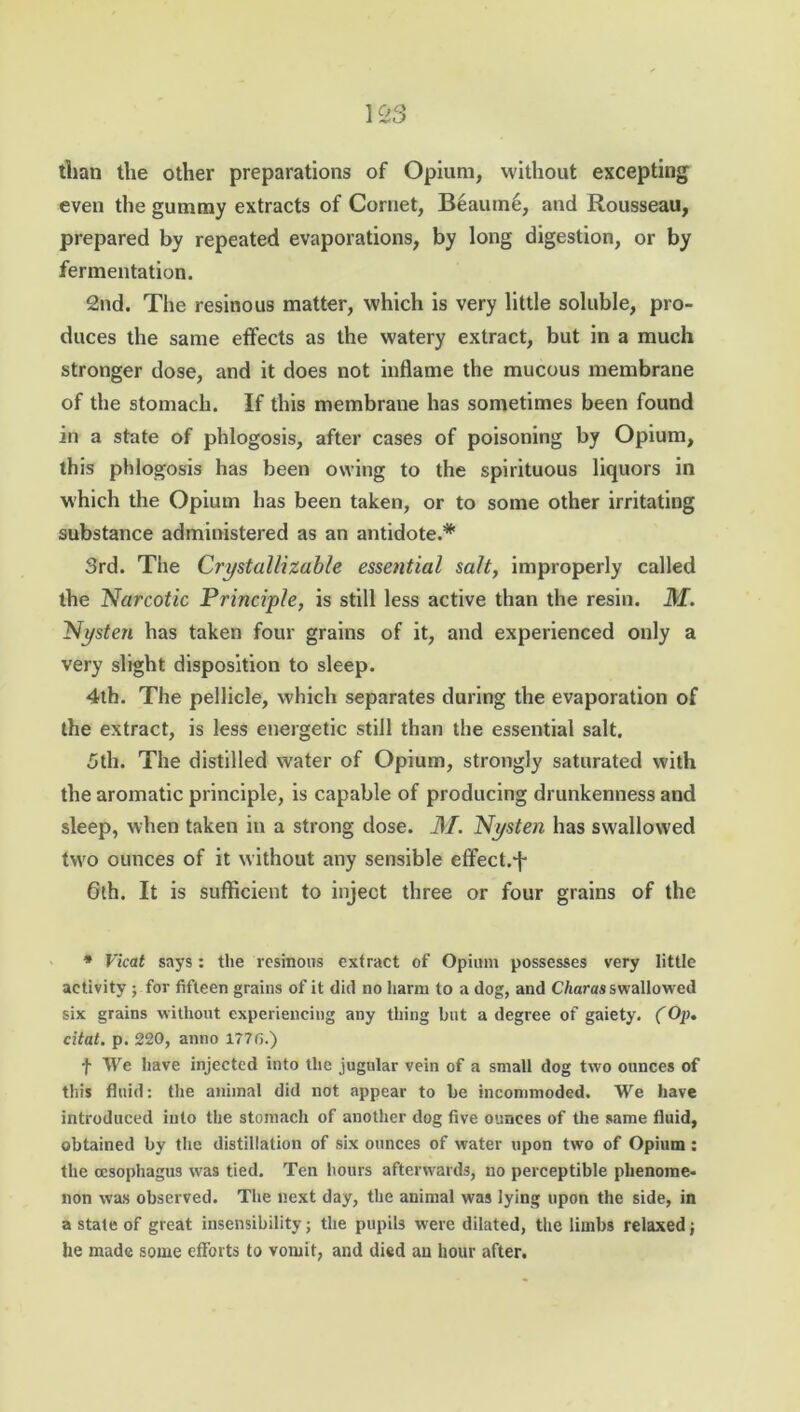 than the other preparations of Opium, without excepting even the gummy extracts of Cornet, Beautne, and Rousseau, prepared by repeated evaporations, by long digestion, or by fermentation. 2nd. The resinous matter, which is very little soluble, pro- duces the same effects as the watery extract, but in a much stronger dose, and it does not inflame the mucous membrane of the stomach. If this membrane has sometimes been found in a state of phlogosis, after cases of poisoning by Opium, this phlogosis has been owing to the spirituous liquors in which the Opium has been taken, or to some other irritating substance administered as an antidote.* 3rd. The Crystallizable essential salt, improperly called the Narcotic Principle, is still less active than the resin. M. Nysten has taken four grains of it, and experienced only a very slight disposition to sleep. 4th. The pellicle, which separates during the evaporation of the extract, is less energetic still than the essential salt. 3th. The distilled water of Opium, strongly saturated with the aromatic principle, is capable of producing drunkenness and sleep, when taken in a strong dose. M. Nysten has swallowed tw'o ounces of it without any sensible effect.*! 6th. It is sufficient to inject three or four grains of the * Vicat says: the resinous extract of Opium possesses very little activity ; for fifteen grains of it did no harm to a dog, and Charas swallowed six grains without experiencing any tiring but a degree of gaiety. (Op. citat. p. 220, anno 1770.) f We have injected into the jugular vein of a small dog two ounces of this fluid: the animal did not appear to be incommoded. We have introduced into the stomach of another dog five ounces of the same fluid, obtained by the distillation of six ounces of water upon two of Opium: the oesophagus was tied. Ten hours afterwards, no perceptible phenome- non was observed. The next day, the animal was lying upon the side, in a state of great insensibility; the pupils were dilated, the limbs relaxed; he made some efforts to vomit, and died an hour after.