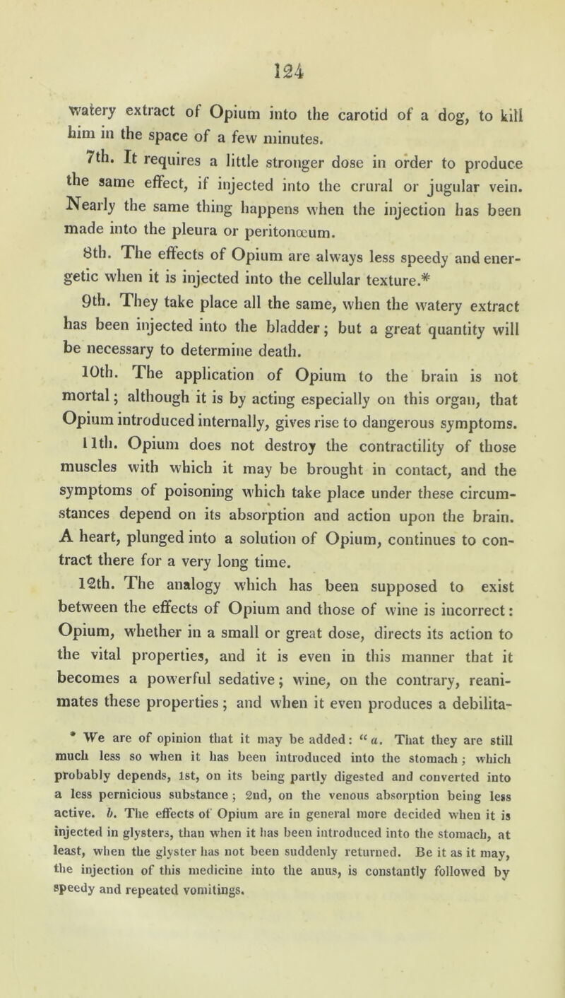 watery extract ot Opium into the carotid of a dog, to kill him in the space of a few minutes. 7th. It requires a little stronger dose in order to produce the same effect, if injected into the crural or jugular vein. Nearly the same thing happens when the injection has been made into the pleura or peritonoeum. 8th. The effects of Opium are always less soeedy and ener- getic when it is injected into the cellular texture.* 9th. They take place all the same, when the watery extract has been injected into the bladder; but a great quantity will be necessary to determine death. 10th. The application of Opium to the brain is not mortal; although it is by acting especially on this organ, that Opium introduced internally, gives rise to dangerous symptoms. 11th. Opium does not destroy the contractility of those muscles with which it may be brought in contact, and the symptoms of poisoning which take place under these circum- stances depend on its absorption and action upon the brain. A heart, plunged into a solution of Opium, continues to con- tract there for a very long time. 12th. The analogy which has been supposed to exist between the effects of Opium and those of wine is incorrect: Opium, whether in a small or great dose, directs its action to the vital properties, and it is even in this manner that it becomes a powerful sedative; wine, on the contrary, reani- mates these properties; and when it even produces a debilita- * We are of opinion that it may be added: “a. That they are still much less so when it has been introduced into the stomach; which probably depends, 1st, on its being partly digested and converted into a less pernicious substance ; 2nd, on the venous absorption being less active, b. The effects of Opium are in general more decided when it is injected in glysters, than when it has been introduced into the stomach, at least, when the glyster has not been suddenly returned. Be it as it may, the injection of this medicine into the anus, is constantly followed by speedy and repeated vomitings.