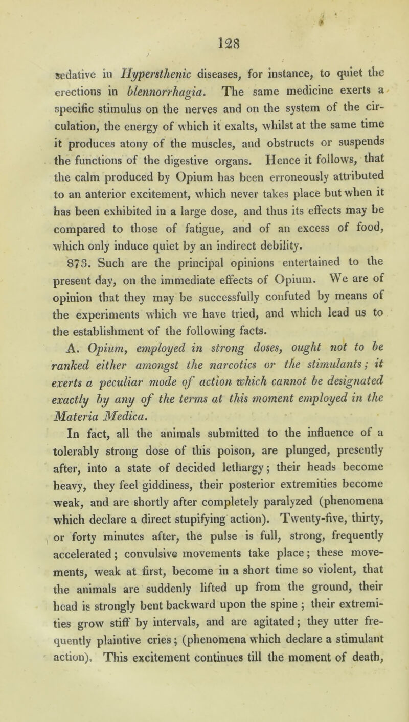 i 4 sedative in Hypersthenic diseases, for instance, to quiet the erections in ble.nnorrhas.ia. The same medicine exerts a specific stimulus on the nerves and on the system of the cir- culation, the energy of which it exalts, whilst at the same time it produces atony of the muscles, and obstructs or suspends the functions of the digestive organs. Hence it follows, that the calm produced by Opium has been erroneously attributed to an anterior excitement, which never takes place but when it has been exhibited in a large dose, and thus its effects may be compared to those of fatigue, and of an excess of food, which only induce quiet by an indirect debility. 873. Such are the principal opinions entertained to the present day, on the immediate effects of Opium. We are of opinion that they may be successfully confuted by means of the experiments which we have tried, and which lead us to the establishment of the following facts. A. Opium, employed in strong doses, ought not to be ranked either amongst the narcotics or the stimulants; it exerts a peculiar mode of action which cannot be designated exactly by any of the terms at this moment employed in the Materia Medica. In fact, all the animals submitted to the influence of a tolerably strong dose of this poison, are plunged, presently after, into a state of decided lethargy; their heads become heavy, they feel giddiness, their posterior extremities become weak, and are shortly after completely paralyzed (phenomena which declare a direct stupifying action). Twenty-five, thirty, or forty minutes after, the pulse is full, strong, frequently accelerated; convulsive movements take place; these move- ments, w'eak at first, become in a short time so violent, that the animals are suddenly lifted up from the ground, their head is strongly bent backward upon the spine ; their extremi- ties grow stiff by intervals, and are agitated; they utter fre- quently plaintive cries; (phenomena which declare a stimulant action). This excitement continues till the moment of death,