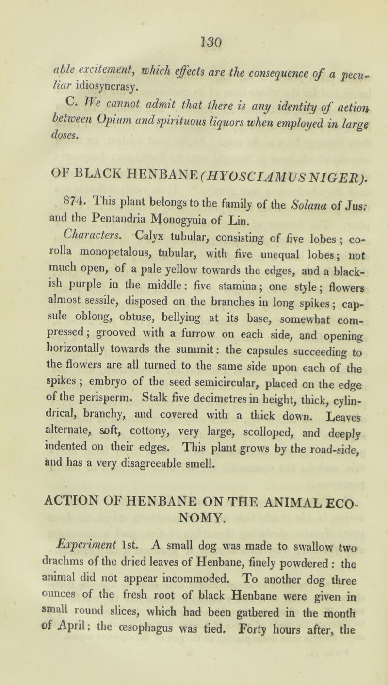 able excitement, which effects are the consequence of a pecu- liar idiosyncrasy. C. f\e cannot admit that there is any identity of action between Opium and spirituous liquors when employed in large doses. OF BLACK HENBANE (HYOSCIAMUS NIGER). 874. This plant belongs to the family of the Solatia of Jus; and the Pentandria Monogynia of Lin. Characters. Calyx tubular, consisting of five lobes ; co- lolla inonopetalous, tubular, with five unequal lobes; not much open, of a pale yellow towards the edges, and a black- ish purple in the middle: five stamina; one style; flowers almost sessile, disposed on the branches in long spikes; cap- sule oblong, obtuse, bellying at its base, somewhat com- pressed ; grooved with a furrow on each side, and opening horizontally towards the summit: the capsules succeeding to the flowers are all turned to the same side upon each of the spikes ; embryo of the seed semicircular, placed on the edge of the perisperm. Stalk five decimetres in height, thick, cylin- drical, branchy, and covered with a thick down. Leaves alternate, soft, cottony, very large, scolloped, and deeply indented on their edges. This plant grows by the road-side, and has a very disagreeable smell. ACTION OF HENBANE ON THE ANIMAL ECO- NOMY. Experiment 1st. A small dog was made to swallow two drachms of the dried leaves of Henbane, finely powdered : the animal did not appear incommoded. To another dog three ounces of the fresh root of black Henbane were given in small round slices, which had been gathered in the month of April; the oesophagus was tied. Forty hours after, the