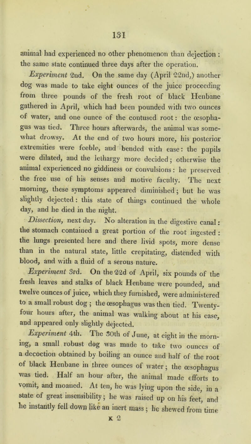 animal had experienced no other phenomenon than dejection : the same state continued three days after the operation. Experiment 2nd. On the same day (April 22nd,) another dog was made to take eight ounces of the juice proceeding from three pounds of the fresh root of black Henbane gathered in April, which had been pounded with two ounces of water, and one ounce of the contused root: the oesopha- gus was tied. Three hours afterwards, the animal was some- what drowsy. At the end of two hours more, his posterior extremities were feeble, and bended with ease: the pupils were dilated, and the lethargy more decided; otherwise the animal experienced no giddiness or convulsions: he preserved the free use of his senses and motive faculty. The next morning, these symptoms appeared diminished; but he was slightly dejected: this state of things continued the whole day, and he died in the night. Dissection, next day. No alteration in the digestive canal: the stomach contained a great portion of the root ingested : the lungs presented here and there livid spots, more dense than in the natural state, little crepitating, distended with blood, and with a fluid of a serous nature. Experiment 3rd. On the22d of April, six pounds of the fiesh leaves and stalks of black Henbane were pounded, and twelve ounces of juice, which they furnished, were administered to a small robust dog ; the oesophagus was then tied. Twenty- foui hours after, the animal was walking about at his ease, and appeared only slightly dejected. Experiment 4th. The SOth of June, at eight in the morn- ing, a small robust dog was made to take two ounces of a decoction obtained by boiling an ounce and half of the root of black Henbane in three ounces of water; the oesophagus was tied. Half an hour after, the animal made efforts to vomit, and moaned. At ten, he was lying upon the side, in a state of great insensibility; he was raised up on his feet, and he instantly fell down like an inert mass; he shewed from time K 2