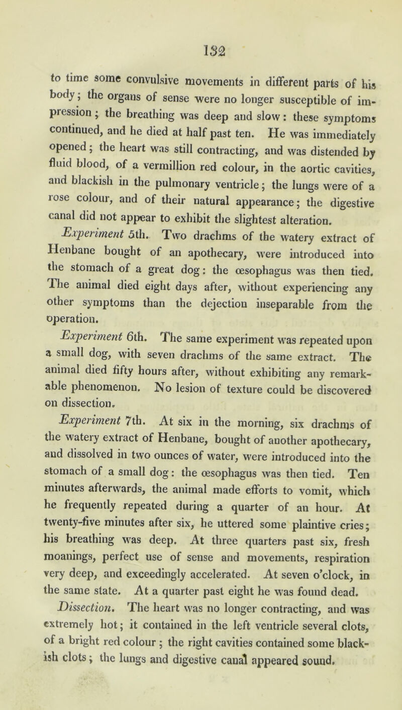 to time some convulsive movements in different parts of his body ■ the organs of sense were no longer susceptible of im- pression ; the breathing was deep and slow: these symptoms continued, and he died at half past ten. He was immediately opened; the heart was still contracting, and was distended by fluid blood, of a vermillion red colour, in the aortic cavities, and blackish in the pulmonary ventricle; the lungs were of a iose colour, and of their natural appearance; the digestive canal did not appear to exhibit the slightest alteration. Expet iment 5th. Two drachms of the watery extract of Henbane bought of an apothecary, were introduced into the stomach of a great dog: the oesophagus was then tied. Hie animal died eight days after, without experiencing any other symptoms than the dejection inseparable from the operation. Experiment 6th. The same experiment was repeated upon a small dog, with seven drachms of the same extract. The animal died fifty hours after, without exhibiting any remark- able phenomenon. No lesion of texture could be discovered on dissection. Experiment 7th. At six in the morning, six drachms of the wateiy extract of Henbane, bought of another apothecary, and dissolved in two ounces of water, were introduced into the stomach of a small dog: the oesophagus was then tied. Ten minutes afterwards, the animal made efforts to vomit, which he frequently repeated during a quarter of an hour. At twenty-five minutes after six, he uttered some plaintive cries; his breathing was deep. At three quarters past six, fresh moanings, perfect use of sense and movements, respiration very deep, and exceedingly accelerated. At seven o’clock, in the same state. At a quarter past eight he was found dead. Dissection. The heart was no longer contracting, and was extremely hot; it contained in the left ventricle several clots, of a bright red colour ; the right cavities contained some black- ish clots; the lungs and digestive canal appeared sound.