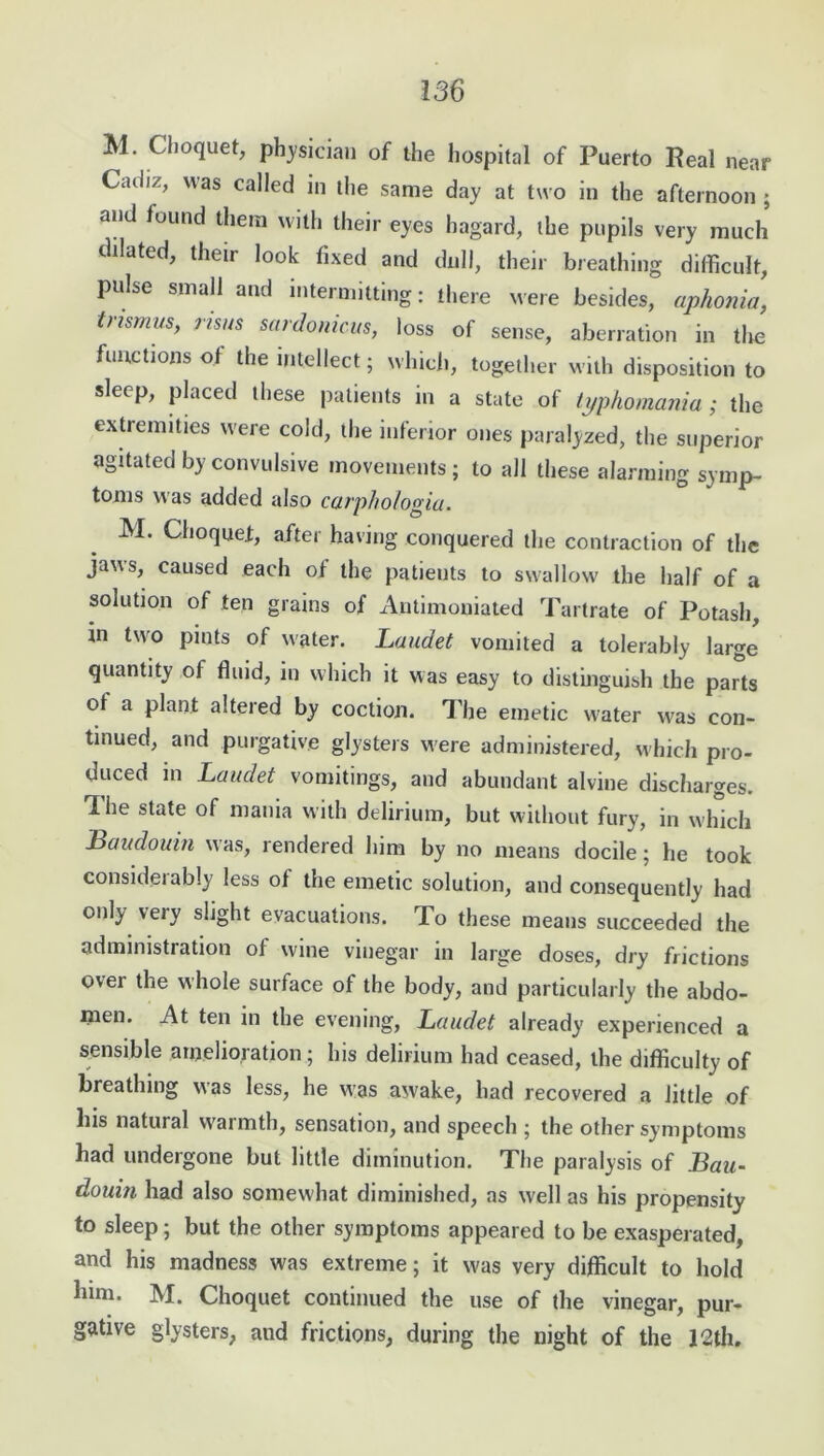 M. Choquet, physician of the hospital of Puerto Real near Cadiz, was called in the same day at two in the afternoon ; and found them with their eyes hagard, the pupils very much dilated, their look fixed and dull, their breathing difficult, pulse small and intermitting: there were besides, aphonia, tnsmus> riSNS sardonicus, loss of sense, aberration in the functions of the intellect; which, together with disposition to sleep, placed these patients in a state of typhomania; the extremities were cold, the inferior ones paralyzed, the superior agitated by convulsive movements ; to all these alarming symp- toms was added also catphologia. M. Choquet, after having conquered the contraction of the jaws, caused each of the patients to swallow the half of a solution of ten grains of Autimoniated Tartrate of Potash, in two pints of water. Laudet vomited a tolerably large quantity of fluid, in which it was easy to distinguish the parts ot a plant altered by coction. The emetic w'ater was con- tinued, and purgative glysters were administered, which pro- duced in Laudet vomitings, and abundant alvine discharges. The state of mania with delirium, but without fury, in which Baudouin was, rendered him by no means docile; he took considerably less of the emetic solution, and consequently had only veiy slight evacuations. To these means succeeded the administration of wine vinegar in large doses, dry frictions over the whole surface of the body, and particularly the abdo- men. At ten in the evening, Laudet already experienced a sensible amelioration; his delirium had ceased, the difficulty of breathing was less, he was awake, had recovered a little of his natural warmth, sensation, and speech ; the other symptoms had undergone but little diminution. The paralysis of Bau- douin had also somewhat diminished, as well as his propensity to sleep; but the other symptoms appeared to be exasperated, and his madness was extreme; it was very difficult to hold him. M. Choquet continued the use of the vinegar, pur- gative glysters, and frictions, during the night of the 12th.