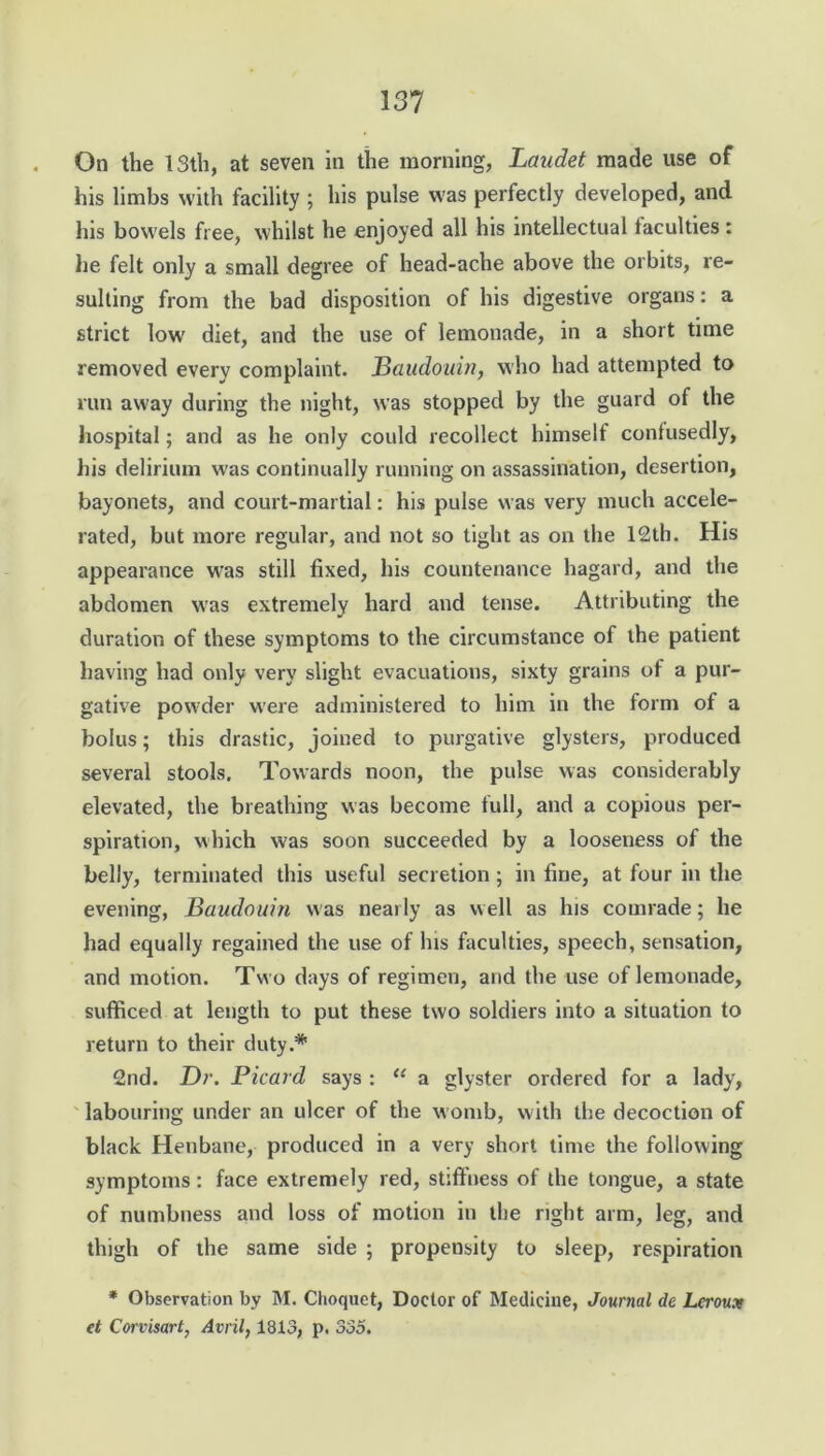 On the 13th, at seven in the morning, Laudet made use of his limbs with facility ; his pulse was perfectly developed, and his bowels free, whilst he enjoyed all his intellectual faculties : lie felt only a small degree of head-ache above the orbits, re- sulting from the bad disposition of his digestive organs: a strict low' diet, and the use of lemonade, in a short time removed every complaint. JBaudouin, who had attempted to run away during the night, was stopped by the guard of the hospital; and as he only could recollect himself confusedly, his delirium was continually running on assassination, desertion, bayonets, and court-martial: his pulse was very much accele- rated, but more regular, and not so tight as on the 12th. His appearance was still fixed, his countenance hagard, and the abdomen was extremely hard and tense. Attributing the duration of these symptoms to the circumstance of the patient having had only very slight evacuations, sixty grains of a pur- gative powder were administered to him in the form of a bolus; this drastic, joined to purgative glysters, produced several stools. Towards noon, the pulse was considerably elevated, the breathing was become full, and a copious per- spiration, which was soon succeeded by a looseness of the belly, terminated this useful secretion ; in fine, at four in the evening, Baudouin was nearly as well as his comrade; he had equally regained the use of Ins faculties, speech, sensation, and motion. Two days of regimen, and the use of lemonade, sufficed at length to put these two soldiers into a situation to return to their duty.* 2nd. Dr. Picard says : “ a glyster ordered for a lady, labouring under an ulcer of the womb, with the decoction of black Henbane, produced in a very short time the following symptoms: face extremely red, stiffness of the tongue, a state of numbness and loss of motion in the right arm, leg, and thigh of the same side ; propensity to sleep, respiration * Observation by M. Choquet, Doctor of Medicine, Journal dc Lcroux et Corvisart, Avril, 1813, p. 335.