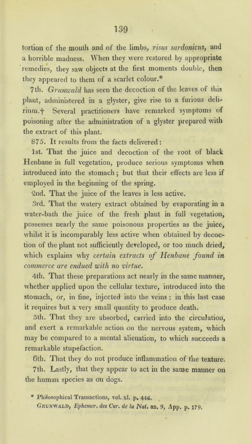 tortion of the mouth and of the limbs, risus sardonicus, and a horrible madness. When they were restored by appropriate remedies, they saw objects at the first moments double, then they appeared to them of a scarlet colour.* 7th. Grunwald has seen the decoction of the leaves of this plant, administered in a glyster, give rise to a furious deli- rium.f Several practitioners have remarked symptoms of poisoning after the administration of a glyster prepared with the extract of this plant. 875. It results from the facts delivered: 1st. That the juice and decoction of the root of black Henbane in full vegetation, produce serious symptoms when introduced into the stomach; but that their effects are less if employed in the beginning of the spring. 2nd. That the juice of the leaves is less active. 3rd. That the watery extract obtained by evaporating in a water-bath the juice of the fresh plant in full vegetation, possesses nearly the same poisonous properties as the juice, whilst it is incomparably less active when obtained by decoc- tion of the plant not sufficiently developed, or too much dried, which explains why certain extracts of Henbane found in commerce are endued with no virtue. 4th. That these preparations act nearly in the same manner, whether applied upon the cellular texture, introduced into the stomach, or, in fine, injected into the veins : in this last case it requires but a very small quantity to produce death. 5th. That they are absorbed, carried into the circulation, and exert a remarkable action on the nervous system, which may be compared to a mental alienation, to which succeeds a remarkable stupefaction. 6th. That they do not produce inflammation of the texture. 7th. Lastly, that they appear to act in the same manner on the human species as on dogs. * Philosophical Transactions, vol. xl. p. 446. Grunwald, Eyhemer. des Cur. de la Nat, an. 9, App. p. 179.