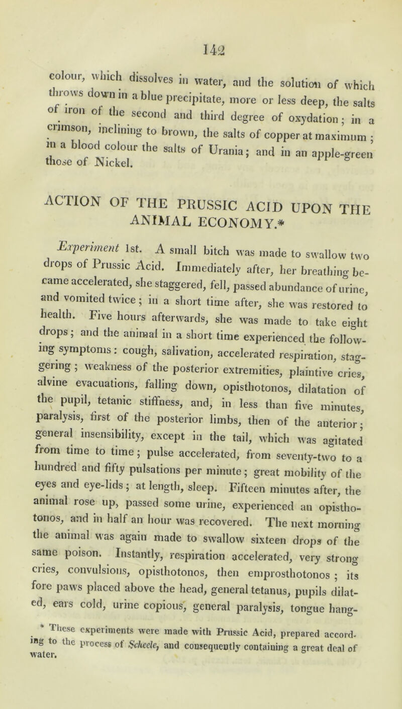 colour, which dissolves in water, and the solution of which throws down in a blue precipitate, more or less deep, the salts o iron ol the second and third degree of oxydation; in a crimson, inclining to brown, the salts of copper at maximum ; m a blood colour the salts of Urania; and in an apple-green those of Nickel. ACTION OF THE PRUSSIC ACID UPON THE animal economy* Experiment 1st. A small bitch was made to swallow two drops of Prussic Acid. Immediately after, her breathing be- came accelerated, she staggered, fell, passed abundance of urine, and vomited twice; in a short time after, she was restored to health. Five hours afterwards, she was made to take eight drops; and the animal in a short time experienced the follow- ing symptoms : cough, salivation, accelerated respiration, stag- gering ; weakness of the posterior extremities, plaintive cries, alvine evacuations, falling down, opisthotonos, dilatation of the pupil, tetanic stiffness, and, in less than five minutes, paralysis, first of the posterior limbs, then of the anterior; general insensibility, except in the tail, which was agitated from time to time; pulse accelerated, from seventy-two to a hundred and fifty pulsations per minute; great mobility of the eyes and eye-lids; at length, sleep. Fifteen minutes after, the animal rose up, passed some urine, experienced an opistho- tonos, and in half an hour was recovered. The next morning the animal Mas again made to swallow sixteen drops of the same poison. Instantly, respiration accelerated, very strong cries, convulsions, opisthotonos, then emprosthotonos ; its fore paws placed above the head, general tetanus, pupils dilat- ed, ears cold, urine copious, general paralysis, tongue hang- * These experiments were made with Prussic Acid, prepared accord- ing to the process ot Scheele, and consequently containing a great deal of water.