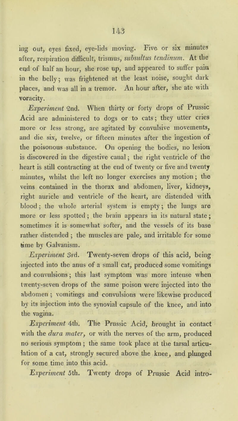 14-3 ing out, eyes fixed, eye-lids moving. Five or six minutes after, respiration difficult, trismus, subsultus tendinum. At the end of half an hour, she rose up, and appeared to suffer pain in the belly; was frightened at the least noise, sought dark places, and was all in a tremor. An hour after, she ate with voracity. Experiment 2nd. When thirty or forty drops of Prussic Acid are administered to dogs or to cats; they utter cries more or less strong, are agitated by convulsive movements, and die six, twelve, or fifteen minutes after the ingestion of the poisonous substance. On opening the bodies, no lesion is discovered in the digestive canal; the right ventricle of the heart is still contracting at the end of twenty or five and twenty minutes, whilst the left no longer exercises any motion; the veins contained in the thorax and abdomen, liver, kidneys, right auricle and ventricle of the heart, are distended with blood; the whole arterial system is empty; the lungs are more or less spotted ; the brain appears in its natural state; sometimes it is somewhat softer, and the vessels of its base rather distended ; the muscles are pale, and irritable for some bime by Galvanism. Experiment 3rd. Twenty-seven drops of this acid, being injected into the anus of a small cat, produced some vomitings and convulsions; this last symptom was more intense when twenty-seven drops of the same poison were injected into the abdomen ; vomitings and convulsions were likewise produced by its injection into the synovial capsule o:f the knee, and into the vagina. Experiment 4th. The Prussic Acid, brought in contact with the dura mater, or with the nerves of the arm, produced no serious symptom; the same took place at the tarsal articu- lation of a cat, strongly secured above the knee, and plunged for some time into this acid. Experiment 5th. Twenty drops of Prussic Acid intro-