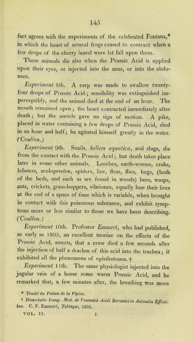 fact agrees with the experiments of the celebrated Fontana,* in which the heart of several frogs ceased to contract when a few drops of the cherry laurel were let fall upon them. These animals die also when the Prussic Acid is applied upon their eyes, or injected into the anus, or into the abdo- men. Experiment 8th. A carp was made to swallow twenty- four drops of Prussic Acid ; sensibility was extinguished im- perceptibly, and the animal died at the end of an hour. The mouth remained open ; the heart contracted immediately after death ; but the auricle gave no sign of motion. A pike, placed in water containing a tew drops of Prussic Acid, died in an hour and half; he agitated himself greatly in the water. ( CouUon.) Experiment 9th. Snails, helices aquatica, and slugs, die from the contact with the Prussic Acid ; but death takes place later in some other animals. Leeches, earth-worms, crabs, lobsters, scolopendrae, spiders, lice, fleas, flies, bugs, (both of the beds, and such as are found in woods) bees, wasps, ants, crickets, grass-hoppers, vibriones, equally lose their lives at the end of a space of time which is variable, when brought in contact with this poisonous substance, and exhibit symp- toms more or less similar to those we have been describing. ( CouUon.) Experiment 10th. Professor Emmert, who had published, as early as 1805, an excellent treatise on the effects of the Prussic Acid, asserts, that a crow died a few seconds after the injection of half a drachm of this acid into the trachea; it exhibited all the phenomena of opisthotonos, f Experiment 1 Ith. The same physiologist injected into the jugular vein of a horse some warm Prussic Acid, and he remarked that, a few minutes after, the breathing was more * Traits du Poison de la Vipere. t Dissertatio Inaug. Med. de Venenatis Acidi Borussiciin Animalia Effect*- bus. C. F. Emmert, Tubingoe, 1805. VOL. IJ. L