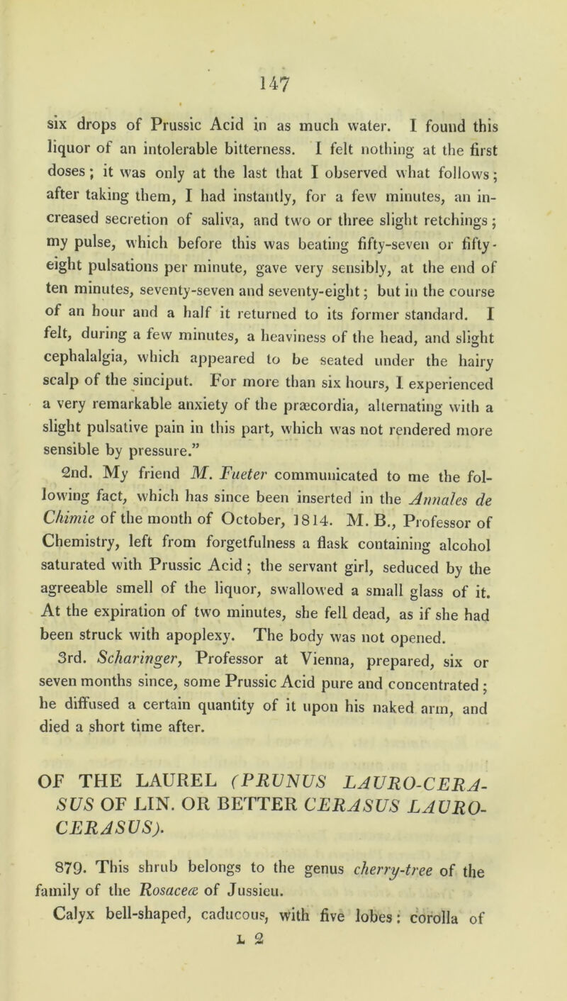 six drops of Prussic Acid in as much water. I found this liquor of an intolerable bitterness. I felt nothing at the first doses; it was only at the last that I observed what follows; after taking them, I had instantly, for a few minutes, an in- creased secretion of saliva, and two or three slight retchings; my pulse, which before this was beating fifty-seven or fifty - eight pulsations per minute, gave very sensibly, at the end of ten minutes, seventy-seven and seventy-eight; but in the course of an hour and a half it returned to its former standard. I felt, during a few minutes, a heaviness of the head, and slight cephalalgia, which appeared to be seated under the hairy scalp of the sinciput. For more than six hours, I experienced a very remarkable anxiety of the praecordia, alternating with a slight pulsative pain in this part, which was not rendered more sensible by pressure.” 2nd. My friend M. Fueter communicated to me the fol- lowing fact, which has since been inserted in the Annales de Chimie of the month of October, 1814. M. B., Professor of Chemistry, left from forgetfulness a flask containing alcohol saturated with Prussic Acid ; the servant girl, seduced by the agreeable smell of the liquor, swallowed a small glass of it. At the expiration of two minutes, she fell dead, as if she had been struck with apoplexy. The body was not opened. 3rd. Scharinger, Professor at Vienna, prepared, six or seven months since, some Prussic Acid pure and concentrated ; he diffused a certain quantity of it upon his naked arm, and died a short time after. OF THE LAUREL (PRVNUS LAURO-CERA- SUS OF LIN. OR BETTER CERASUS LAURO- CERASUS). 879- This shrub belongs to the genus cherry-tree of the family of the Rosacece of Jussieu. Calyx bell-shaped, caducous, with five lobes: corolla of L 2