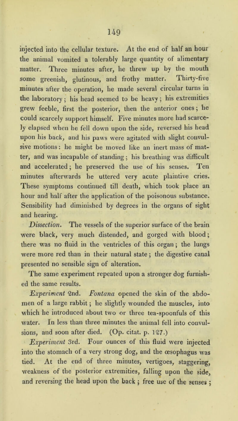 injected into the cellular texture. At the end of half an hour the animal vomited a tolerably large quantity of alimentary matter. Three minutes after, he threw up by the mouth some greenish, glutinous, and frothy matter. Thirty-five minutes after the operation, he made several circular turns in the laboratory; his head seemed to be heavy; his extremities grew feeble, first the posterior, then the anterior ones; he could scarcely support himself. Five minutes more had scarce- ly elapsed when he fell down upon the side, reversed his head upon his back, and his paws were agitated with slight convul- sive motions: he might be moved like an inert mass of mat- ter, and was incapable of standing; his breathing was difficult and accelerated; he preserved the use of his senses. Ten minutes afterwards he uttered very acute plaintive cries. These symptoms continued till death, which took place an hour and half after the application of the poisonous substance. Sensibility had diminished by degrees in the organs of sight and hearing. Dissection. The vessels of the superior surface of the brain were black, very much distended, and gorged with blood; there was no fluid in the ventricles of this organ ; the lungs were more red than in their natural state; the digestive canal presented no sensible sign of alteration. The same experiment repeated upon a stronger dog furnish- ed the same results. Experiment 2nd. Fontana opened the skin of the abdo- men of a large rabbit; he slightly wounded the muscles, into which he introduced about two or three tea-spoonfuls of this water. In less than three minutes the animal fell into convul- sions, and soon after died. (Op. citat. p. 127.) Experiment 3rd. Four ounces of this fluid were injected into the stomach of a very strong dog, and the oesophagus was tied. At the end of three minutes, vertigoes, staggering, weakness of the posterior extremities, falling upon the side, and reversing the head upon the back ; free use of the senses;