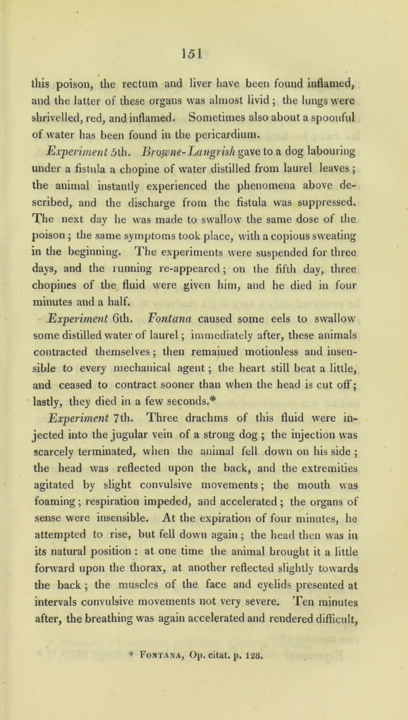 this poison, the rectum and liver have been found inflamed, and the latter of these organs was almost livid; the lungs were shrivelled, red, and inflamed. Sometimes also about a spoonful of water has been found in the pericardium. Experiment 5th. Browne-Larigrish gave to a dog labouring- under a fistula a chopine of water distilled from laurel leaves; the animal instantly experienced the phenomena above de- scribed, and the discharge from the fistula was suppressed. The next day he was made to swallow the same dose of the poison ; the same symptoms took place, with a copious sweating in the beginning. The experiments were suspended for three days, and the running re-appeared; on the fifth day, three chopines of the fluid were given him, and he died in four minutes and a half. Experiment 6th. Fontana caused some eels to swallow some distilled water of laurel; immediately after, these animals contracted themselves; then remained motionless and insen- sible to every mechanical agent; the heart still beat a little, and ceased to contract sooner than when the head is cut off; lastly, they died in a few seconds.* Experiment 7th. Three drachms of this fluid were in- jected into the jugular vein of a strong dog ; the injection was scarcely terminated, when the animal fell down on his side ; the head was reflected upon the back, and the extremities agitated by slight convulsive movements; the mouth was foaming; respiration impeded, and accelerated; the organs of sense were insensible. At the expiration of four minutes, he attempted to rise, but fell down again; the head then was in its natural position : at one time the animal brought it a little forward upon the thorax, at another reflected slightly towards the back ; the muscles of the face and eyelids presented at intervals convulsive movements not very severe. Ten minutes after, the breathing was again accelerated and rendered difficult, * Fontana, Op. citat. p. 128.