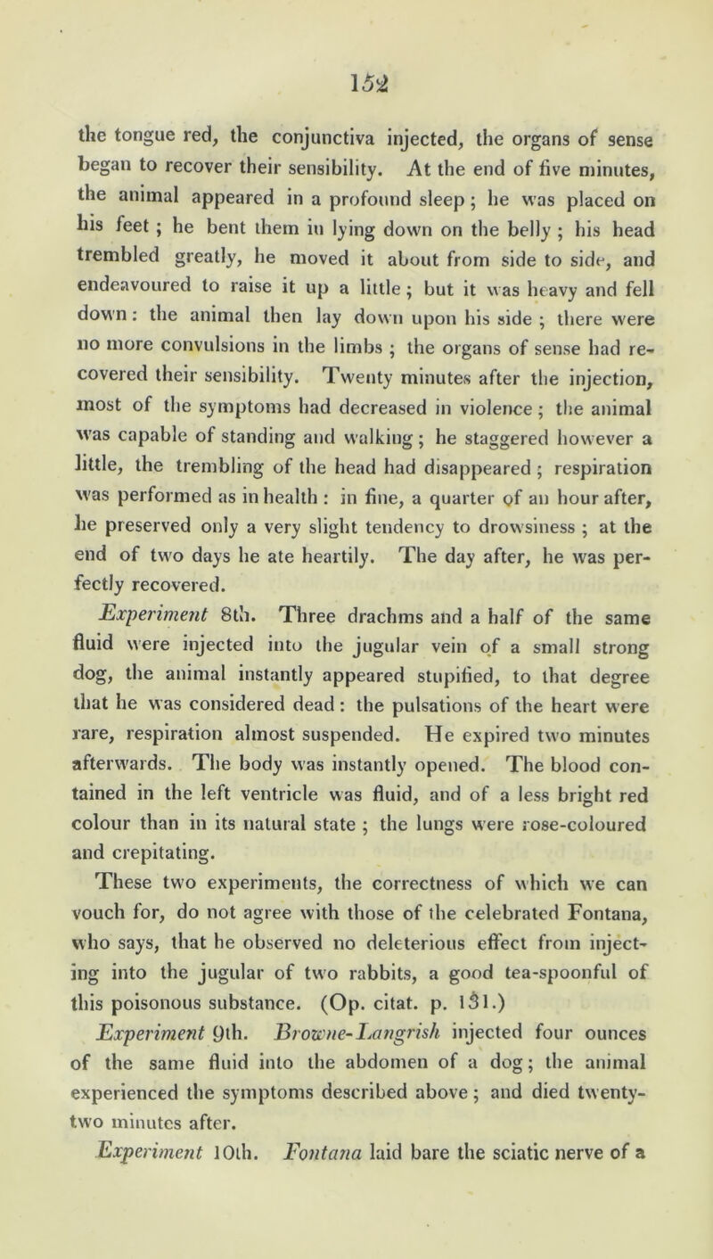 the tongue red, the conjunctiva injected, the organs of sense began to recover their sensibility. At the end of five minutes, the animal appeared in a profound sleep; he was placed on his feet ; he bent them in lying down on the belly ; his head trembled greatly, he moved it about from side to side, and endeavoured to raise it up a little ; but it was heavy and fell down: the animal then lay down upon bis side ; there were no more convulsions in the limbs ; the organs of sense had re- covered their sensibility. Twenty minutes after the injection, most of the symptoms had decreased in violence ; the animal W'as capable of standing and walking; he staggered however a little, the trembling of the head had disappeared ; respiration was performed as in health : in fine, a quarter of an hour after, he preserved only a very slight tendency to drowsiness ; at the end of two days he ate heartily. The day after, he was per- fectly recovered. Experiment 8th. Three drachms and a half of the same fluid were injected into the jugular vein of a small strong dog, the animal instantly appeared stupifled, to that degree that he was considered dead : the pulsations of the heart were rare, respiration almost suspended. He expired two minutes afterwards. The body was instantly opened. The blood con- tained in the left ventricle was fluid, and of a less bright red colour than in its natural state ; the lungs were rose-coloured and crepitating. These two experiments, the correctness of which we can vouch for, do not agree with those of the celebrated Fontana, who says, that he observed no deleterious effect from inject- ing into the jugular of two rabbits, a good tea-spoonful of this poisonous substance. (Op. citat. p. l3l.) Experiment 9th. Browne- Eangrish injected four ounces of the same fluid into the abdomen of a dog; the animal experienced the symptoms described above; and died twenty- two minutes after. Experiment 10th. Fontana laid bare the sciatic nerve of a