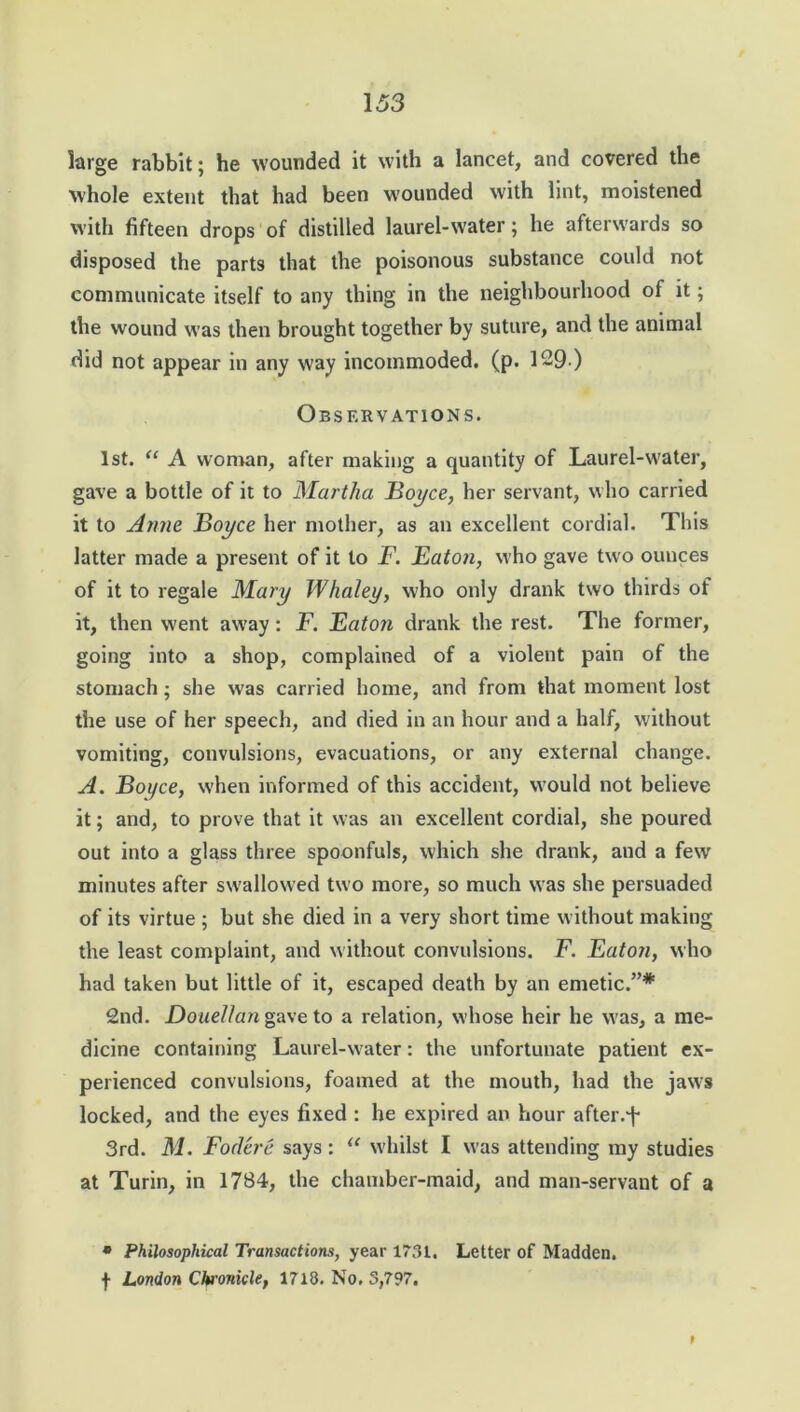 large rabbit; he wounded it with a lancet, and covered the whole extent that had been wounded with lint, moistened with fifteen drops of distilled laurel-water; he afterwards so disposed the parts that the poisonous substance could not communicate itself to any thing in the neighbourhood of it; the wound was then brought together by suture, and the animal did not appear in any way incommoded, (p. 129 ) Observations. 1st. “ A woman, after making a quantity of Laurel-water, gave a bottle of it to Martha Boyce, her servant, who carried it to Anne Boyce her mother, as an excellent cordial. This latter made a present of it to F. Eaton, who gave two ounces of it to regale Mary Whaley, who only drank two thirds of it, then went away: F. Eaton drank the rest. The former, going into a shop, complained of a violent pain of the stomach; she was carried home, and from that moment lost the use of her speech, and died in an hour and a half, without vomiting, convulsions, evacuations, or any external change. A. Boyce, when informed of this accident, would not believe it; and, to prove that it was an excellent cordial, she poured out into a glass three spoonfuls, which she drank, and a few minutes after swallowed two more, so much was she persuaded of its virtue ; but she died in a very short time without making the least complaint, and without convulsions. F. Eaton, who had taken but little of it, escaped death by an emetic.”* 2nd. Douellan gave to a relation, whose heir he was, a me- dicine containing Laurel-water: the unfortunate patient ex- perienced convulsions, foamed at the mouth, had the jaws locked, and the eyes fixed : he expired an hour after.j- 3rd. M. Foclere says : “ whilst I was attending my studies at Turin, in 1784, the chamber-maid, and man-servant of a • Philosophical Transactions, year 1731, Letter of Madden, f London Chronicle, 1718. No, 5,797. f