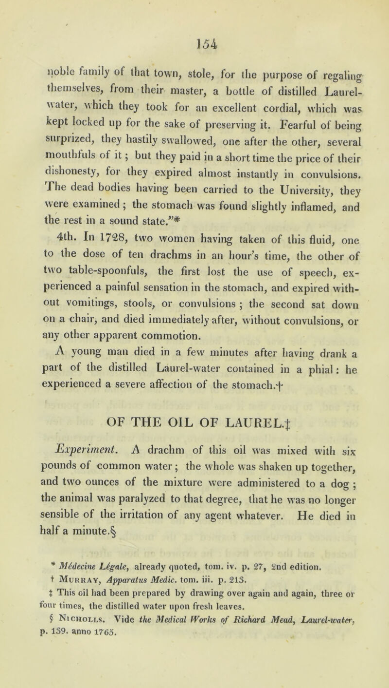 noble family of that town, stole, for the purpose of regaling themselves, from their master, a bottle of distilled Laurel- water, which they took for an excellent cordial, which was kept locked up for the sake of preserving it. Fearful of being surprized, they hastily swallowed, one after the other, several mouthfuls of it; but they paid in a short time the price of their dishonesty, for they expired almost instantly in convulsions. Fhe dead bodies having been carried to the University, they were examined ; the stomach was found slightly inflamed, and the rest in a sound state.”* * * § 4th. In 1728, two women having taken of this fluid, one to the dose of ten drachms in an hour’s time, the other of two table-spoonfuls, the first lost the use of speech, ex- perienced a painful sensation in the stomach, and expired with- out vomitings, stools, or convulsions ; the second sat down on a chair, and died immediately after, without convulsions, or any other apparent commotion. A young man died in a few minutes after having drank a part of the distilled Laurel-water contained in a phial: he experienced a severe affection of the stomach.f OF THE OIL OF LAUREL.}: Experiment. A drachm of this oil was mixed with six pounds of common water; the whole was shaken up together, and two ounces of the mixture were administered to a dog ; the animal was paralyzed to that degree, that he was no longer sensible of the irritation of any agent whatever. He died in half a minute.§ * Mddecine Legate, already quoted, tom. iv. p. 27, 2nd edition, t Murray, Apparatus Medic, tom. iii. p. 213. t This oil had been prepared by drawing over again and again, three or four times, the distilled water upon fresh leaves. § Nichoi.ls. Vide the Medical tVorks of Richard Mead, Laurel-water, p. 139. anno 1765.