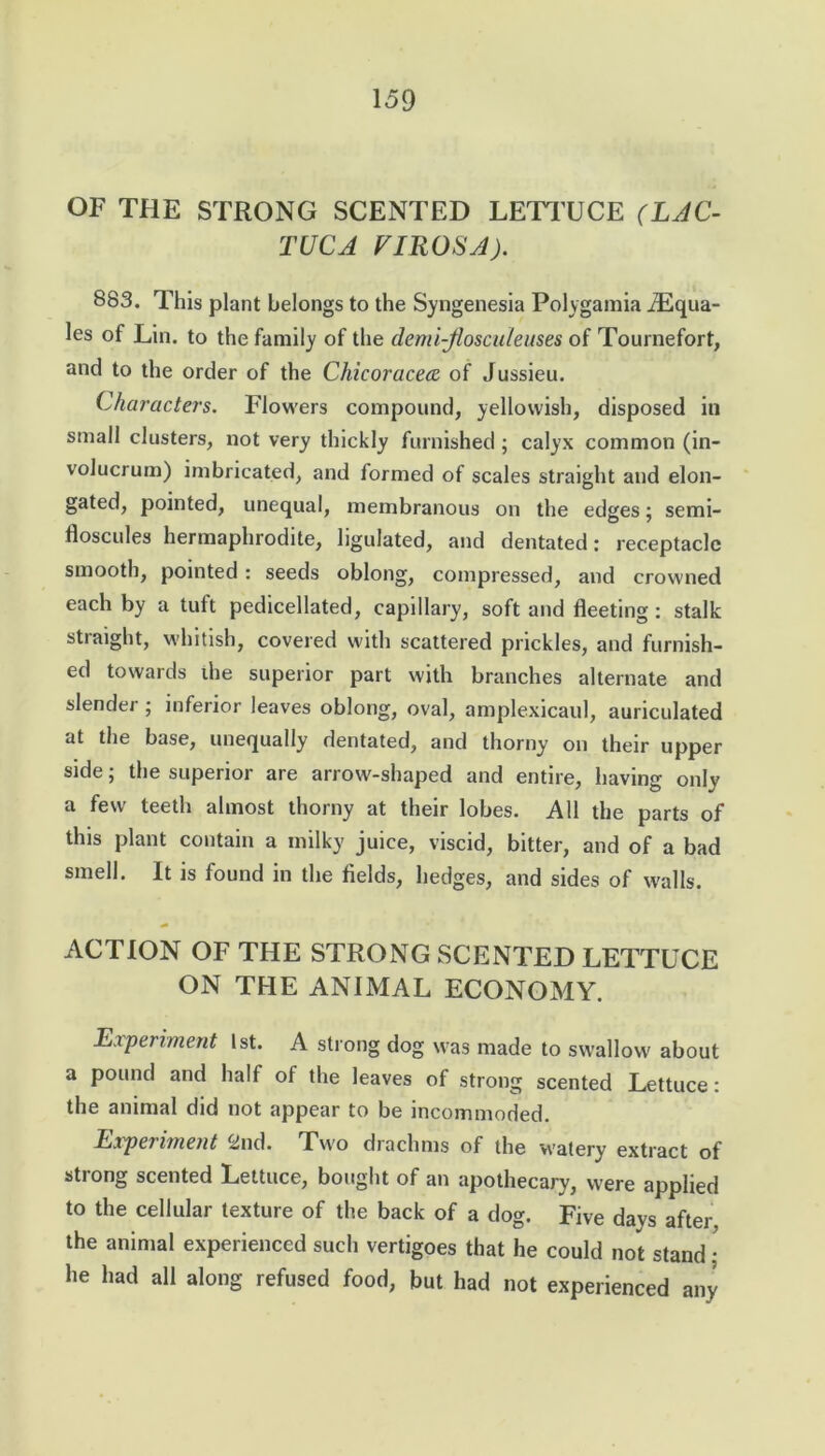 OF THE STRONG SCENTED LETTUCE (LAC- TUCA VIROSA). 883. This plant belongs to the Syngenesia Polygamia iEqua- les of Lin. to the family of the demi-flosculeuses of Tournefort, and to the order of the Chicoracece of Jussieu. Characters. Flowers compound, yellowish, disposed in small clusters, not very thickly furnished; calyx common (in- volucrum) imbricated, and formed of scales straight and elon- gated, pointed, unequal, membranous on the edges; semi- floscules hermaphrodite, ligulated, and dentated: receptacle smooth, pointed : seeds oblong, compressed, and crowned each by a tuft pedicellated, capillary, soft and fleeting : stalk straight, whitish, covered with scattered prickles, and furnish- ed towards die superior part with branches alternate and slender ; inferior leaves oblong, oval, amplexicaul, auriculated at the base, unequally dentated, and thorny on their upper side; the superior are arrow-shaped and entire, having only a few teeth almost thorny at their lobes. All the parts of this plant contain a milky juice, viscid, bitter, and of a bad smell. It is found in the fields, hedges, and sides of walls. ACTION OF THE STRONG SCENTED LETTUCE ON THE ANIMAL ECONOMY. Experiment 1st. A strong dog was made to swallow about a pound and half of the leaves of strong scented Lettuce: the animal did not appear to be incommoded. Experiment wild. T'wo diachms of the watery extract of strong scented Lettuce, bought of an apothecary, were applied to the cellular texture of the back of a dog. Five days after, the animal experienced such vertigoes that he could not stand • he had all along refused food, but had not experienced any