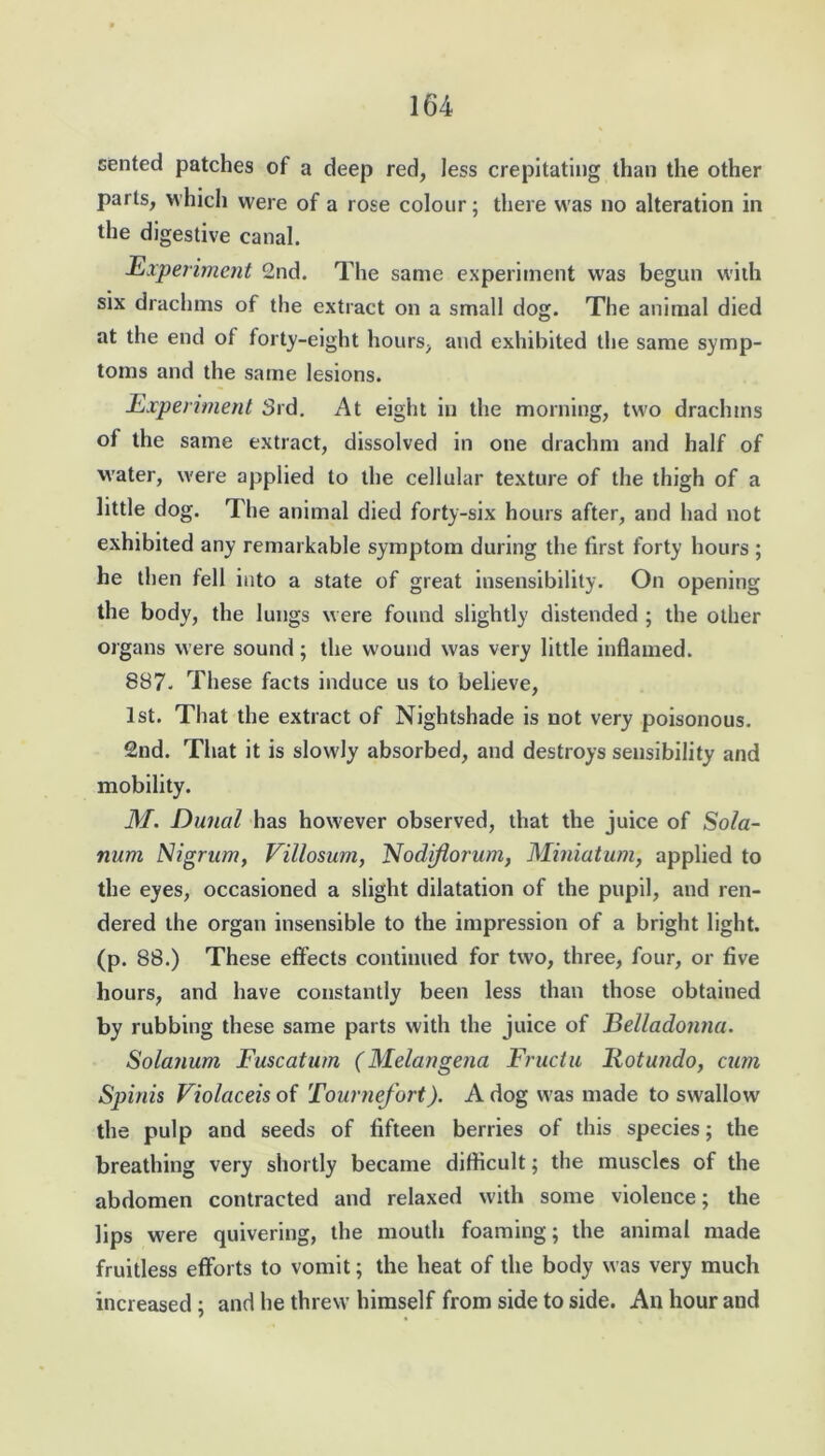 sented patches of a deep red, Jess crepitating than the other parts, which were of a rose colour; there was no alteration in the digestive canal. Experiment 2nd. The same experiment was begun with six drachms of the extract on a small dog. The animal died at the end of forty-eight hours, and exhibited the same symp- toms and the same lesions. Experiment 3rd. At eight in the morning, two drachms of the same extract, dissolved in one drachm and half of water, were applied to the cellular texture of the thigh of a little dog. The animal died forty-six hours after, and had not exhibited any remarkable symptom during the first forty hours ; he then fell into a state of great insensibility. On opening the body, the lungs were found slightly distended ; the other organs were sound; the wound was very little inflamed. 887. These facts induce us to believe, 1st. That the extract of Nightshade is not very poisonous. 2nd. That it is slowly absorbed, and destroys sensibility and mobility. M. Duncil has however observed, that the juice of Sola- num Nigrum, Villosum, Nodiflorum, Miniatum, applied to the eyes, occasioned a slight dilatation of the pupil, and ren- dered the organ insensible to the impression of a bright light, (p. 88.) These effects continued for two, three, four, or five hours, and have constantly been less than those obtained by rubbing these same parts with the juice of Belladonna. Solatium Fuscatum (Melangena Fructu Rot undo, cum Spinis Violaceis of Tournefort). A dog was made to swallow the pulp and seeds of fifteen berries of this species; the breathing very shortly became difficult; the muscles of the abdomen contracted and relaxed with some violence; the lips were quivering, the mouth foaming; the animal made fruitless efforts to vomit; the heat of the body was very much increased ; and he threw himself from side to side. An hour and