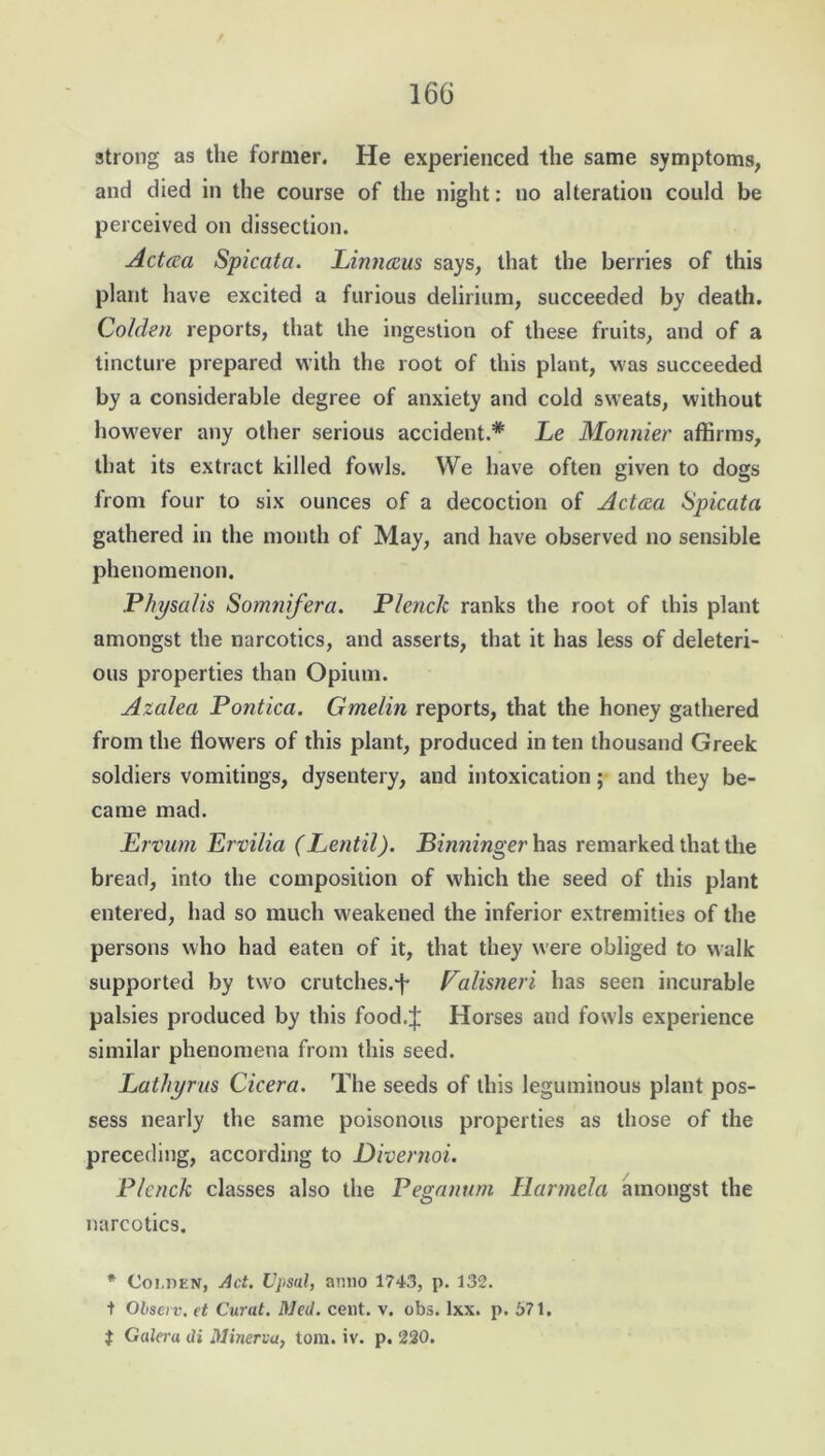 / 166 strong as the former. He experienced the same symptoms, and died in the course of the night: no alteration could be perceived on dissection. Actcea Spicata. Lintuzus says, that the berries of this plant have excited a furious delirium, succeeded by death. Golden reports, that the ingestion of these fruits, and of a tincture prepared with the root of this plant, was succeeded by a considerable degree of anxiety and cold sweats, without however any other serious accident.* Le Monnier affirms, that its extract killed fowls. We have often given to dogs from four to six ounces of a decoction of Acteea Spicata gathered in the month of May, and have observed no sensible phenomenon. Physalis Somnifera. Plenck ranks the root of this plant amongst the narcotics, and asserts, that it has less of deleteri- ous properties than Opium. Azalea Pontica. Gmelin reports, that the honey gathered from the tlow'ers of this plant, produced in ten thousand Greek soldiers vomitings, dysentery, and intoxication; and they be- came mad. Ervum Ervilia (Lentil). Binninger has remarked that the bread, into the composition of which the seed of this plant entered, had so much weakened the inferior extremities of the persons who had eaten of it, that they were obliged to walk supported by two crutches.f Valisneri has seen incurable palsies produced by this food.J Horses and fowls experience similar phenomena from this seed. Lathyrus Cicera. The seeds of this leguminous plant pos- sess nearly the same poisonous properties as those of the preceding, according to Divernoi. Plenck classes also the Peganum Harmela amongst the narcotics. * Coi.den, Act. Upsal, anno 1743, p. 132. t Observ, et Curat. Med. cent. v. obs. lxx. p. 571. $ Galeru di Minerva, tom. iv. p. 220.