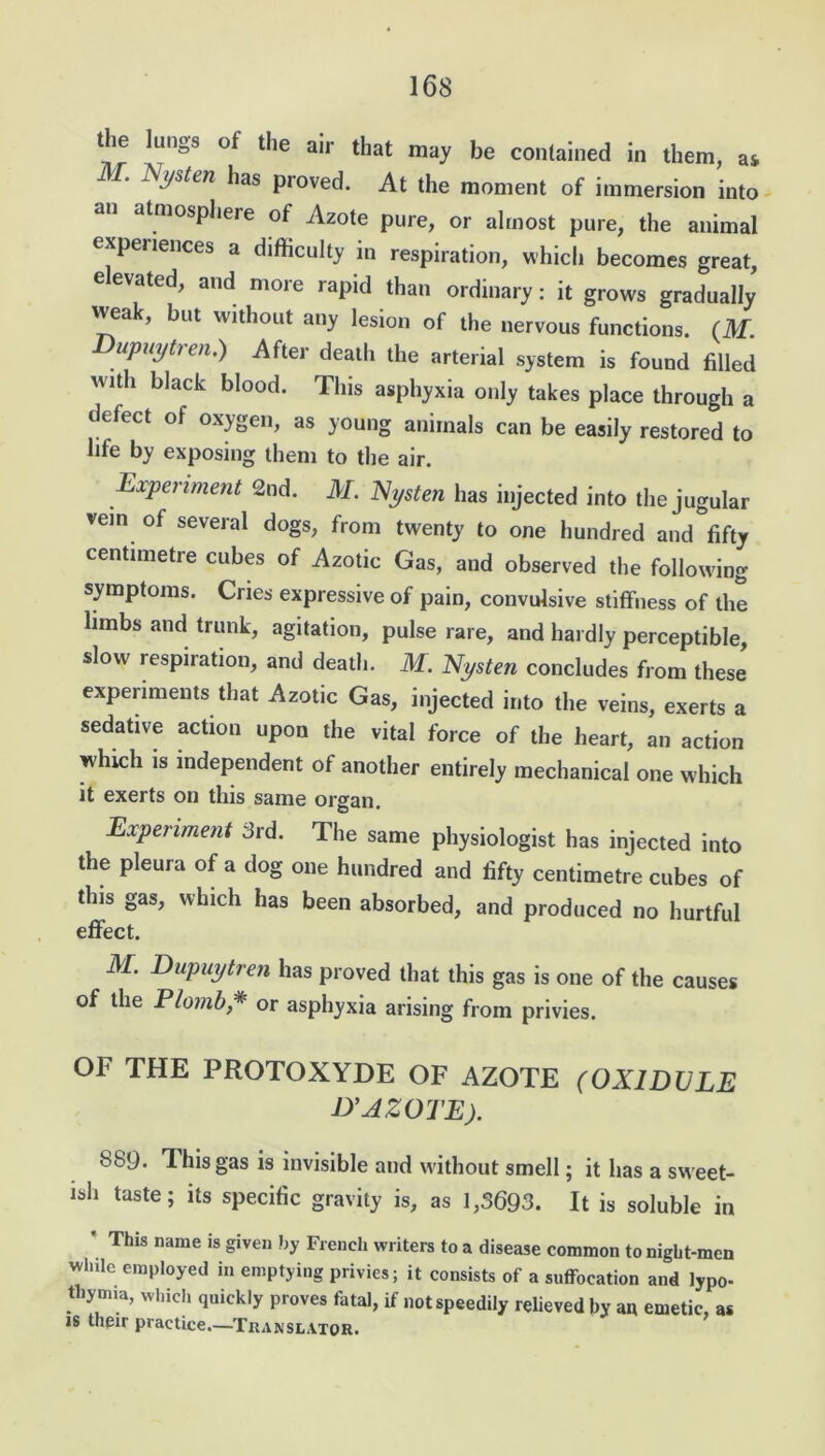 the lungs of the air that may be contained in them, as . Nysten has proved. At the moment of immersion into an atmosphere of Azote pure, or almost pure, the animal experiences a difficulty in respiration, which becomes great, elevated, and more rapid than ordinary: it grows gradually weak, but without any lesion of the nervous functions. (M. Dupmjtren.) After death the arterial system is found filled with black blood. This asphyxia only takes place through a defect of oxygen, as young animals can be easily restored to life by exposing them to the air. Experiment 2nd. M. Nysten has injected into the jugular vein of several dogs, from twenty to one hundred and fifty centimetre cubes of Azotic Gas, and observed the following symptoms. Cries expressive of pain, convulsive stiffness of the limbs and trunk, agitation, pulse rare, and hardly perceptible, slow respiration, and death. M. Nysten concludes from these experiments that Azotic Gas, injected into the veins, exerts a sedative action upon the vital force of the heart, an action which is independent of another entirely mechanical one w hich it exerts on this same organ. Experiment 3rd. The same physiologist has injected into the pleura of a dog one hundred and fifty centimetre cubes of this gas, which has been absorbed, and produced no hurtful effect. M. Dupuytren has proved that this gas is one of the causes of the P/ombor asphyxia arising from privies. OF THE PROTOXYDE OF AZOTE (OXIDVLE D’AZOTE). 889. This gas is invisible and without smell; it has a sw eet- ish taste; its specific gravity is, as 1,3693. It is soluble in ’ This name is siven f,y French writers to a disease common tonight-men wlule employed in emptying privies; it consists of a suffocation and lypo- thymia, which quickly proves fatal, if not speedily relieved by an emetic, as is their practice.—Translator.