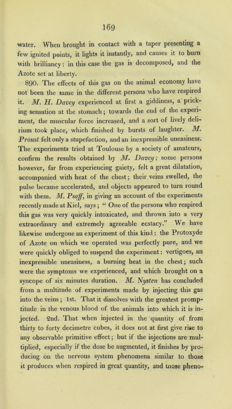 water. When brought in contact with a taper presenting a few ignited points, it lights it instantly, and causes it to burn with brilliancy: in this case the gas is decomposed, and the Azote set at liberty. 8QO. The effects of this gas on the animal economy have not been the same in the different persons who have respired it. 31. H. Davey experienced at first a giddiness, a prick- ing sensation at the stomach; towards the end of the experi- ment, the muscular force increased, and a sort of lively deli- rium took place, which finished by bursts of laughter. 31. Proust felt only a stupefaction, and an inexpressible uneasiness. The experiments tried at Toulouse by a society of amateurs, confirm the results obtained by 31. Davey; some persons however, far from experiencing gaiety, felt a great dilatation, accompanied with heat of the chest; their veins swelled, the pulse became accelerated, and objects appeared to turn round with them. M. Psaff, in giving an account of the experiments recently made at Kiel, says ; “ One of the persons who respired this gas was very quickly intoxicated, and thrown into a very extraordinary and extremely agreeable ecstacy.” We have likewise undergone an experiment of this kind : the Protoxyde of Azote on which we operated was perfectly pure, and we were quickly obliged to suspend the experiment: vertigoes, an inexpressible uneasiness, a burning heat in the chest; such were the symptoms we experienced, and which brought on a syncope of six minutes duration. 31. Nysten has concluded from a multitude of experiments made by injecting this gas into the veins ; 1 st. That it dissolves with the greatest promp- titude in the venous blood of the animals into which it is in- jected. 2nd. That when injected in the quantity of from thirty to forty decimetre cubes, it does not at first give rise to any observable primitive effect; but if the injections are mul- tiplied, especially if the dose be augmented, it finishes by pro- ducing on the nervous system phenomena similar to those it produces when respired in great quantity, and tnose pheno-