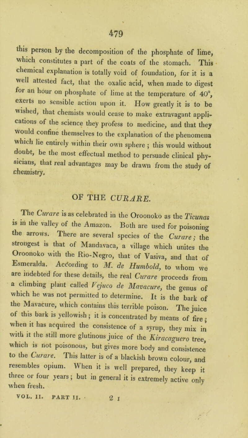 this person by the decomposition of the phosphate of lime, which constitutes a part of the coats of the stomach. This chemical explanation is totally void of foundation, for it is a well attested fact, that the oxalic acid, when made to digest for an hour on phosphate of lime at the temperature of 40°, exerts no sensible action upon it. How greatly it is to be wished, that chemists would cease to make extravagant appli- cations of the science they profess to medicine, and that they would confine themselves to the explanation of the phenomena which lie entirely within their own sphere ; this would without doubt, be the most effectual method to persuade clinical phy- sicians, that real advantages may be drawn from the study of chemistry. OF THE CURARE. The Curare is as celebrated in the Oroonoko as the Ticunas is in the valley of the Amazon. Both are used for poisoning the arrows. There are several species of the Curare; the strongest is that of Mandavaca, a village which unites the Oroonoko with the Rio-Negro, that of Vasiva, and that of Esmeralda. According to M. de Humbold, to whom we are indebted for these details, the real Curare proceeds from a climbing plant called Vejuco de Mavacure, the genus of which he was not permitted to determine. It is the bark of the Mavacure, w hich contains this terrible poison. The juice of this bark is yellowish; it is concentrated by means of fire; when it has acquired the consistence of a syrup, they mix in with it the still more glutinous juice of the Kiracaguero tree, which is not poisonous, but gives more body and consistence to the Curare. This latter is of a blackish brown colour, and resembles opium. When it is well prepared, they keep it three or four years; but in general it is extremely active only when fresh. 2 i VOL. II. PART II. •