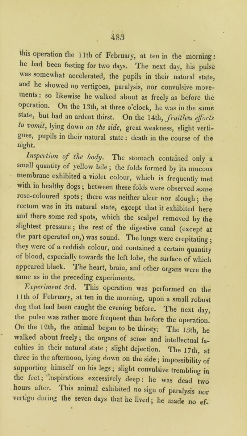 tins operation the 11th of February, at ten in the morning: lie had been fasting for two days. The next day, his pulse was somewhat accelerated, the pupils in their natural state, and he showed no vertigoes, paralysis, nor convulsive move- ments : so likewise he walked about as freely as before the operation. On the 13th, at three o’clock, he was in the same state, but had an ardent thirst. On the 14th, jfruitless efforts to vomit, lying down on the side, great weakness, slight verti- goes, pupils in their natural state: death in the course of the night. Inspection of the body. The stomach contained only a small quantity of yellow bile; the folds formed by its mucous membrane exhibited a violet colour, which is frequently met with in healthy dogs; between these folds were observed some rose-coloured spots; there was neither ulcer nor slough; the rectum was in its natural state, except that it exhibited here and there some red spots, which the scalpel removed by the slightest pressure; the rest of the digestive canal (except at the part operated on,) was sound. The lungs were crepitating; they were of a reddish colour, and contained a certain quantity of blood, especially towards the left lobe, the surface of which appeared black. The heart, brain, and other organs were the same as in the preceding experiments. Experiment 3rd. This operation was performed on the 11 th of February, at ten in the morning, upon a small robust dog that had been caught the evening before. The next day, the pulse was rather more frequent than before the operation. On the 12th, the animal began to be thirsty; The 13th, he walked about freely; the organs of sense and intellectual fa- culties in their natural state ; slight dejection. The 17th at three in the afternoon, lying down on the side; impossibility of supporting himself on his legs; slight convulsive trembling in the feet; 'Inspirations excessively deep: he was dead two hours after. This animal exhibited no sign of paralysis nor vertigo during the seven days that he Jived; he made no ef-