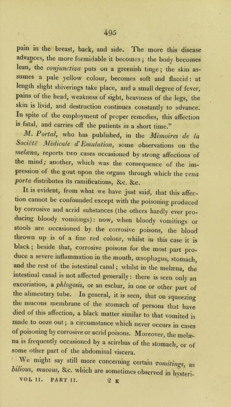 pain in the breast, back, and side. The more this disease advances, the more formidable it becomes; the body becomes lean, the conjunctiva puts on a greenish tinge; the skin as- sumes a pale yellow colour, becomes soft and flaccid: at length slight shiverings take place, and a small degree of fever, pains of the head, weakness of sight, heaviness of the legs, the skin is livid, and destruction continues constantly to advance. In spite ot the employment of proper remedies, this affection is fatal, and carries off the patients in a short time.” Portal, who has published, in the Memoires de la Societe J\iedicule d Emulation, some observations on the melccna, reports two cases occasioned by strong affections of the mind; another, which was the consequence of the im- pression of the gout upon the organs through which the vena porta distributes its ramifications, &c. &c. It is evident, from what we have just said, that this affec- tion cannot be confounded except with the poisoning produced by corrosive and acrid substances (the others hardly ever pro- ducing bloody vomitings): now, when bloody vomitings or stools are occasioned by the corrosive poisons, the blood thrown up is of a fine red colour, whilst in this case it is black; beside that, corrosive poisons for the most part pro- duce a severe inflammation in the mouth, oesophagus, stomach, and the rest of the intestinal canal; whilst in the melcena, the intestinal canal is not affected generally: there is seen only an excoriation, a phlogosis, or an eschar, in one or other part of the alimentary tube. In general, it is seen, that on squeezing the mucous membrane of the stomach of persons that have died of this affection, a black matter similar to that vomited is made to ooze out; a circumstance which never occurs in cases of poisoning by corrosive or acrid poisons. Moreover, the mel®- na is frequently occasioned by a scirrlms of the stomach, or of some other part of the abdominal viscera. We might say still more concerning certain vomitings, as bilious, mucous, &c. which are sometimes observed in hysteri- VOL II. PART II. O K