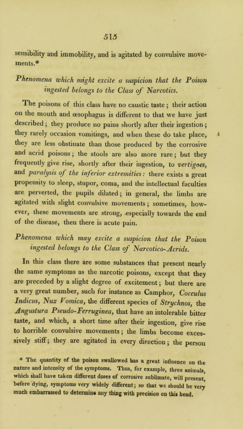 5\5 sensibility and immobility, and is agitated by convulsive move- ments.* Phenomena which might excite a suspicion that the Poison ingested belongs to the Class of Narcotics. The poisons of this class have no caustic taste ; their action on the mouth and oesophagus is different to that we have just described; they produce no pains shortly after their ingestion ; they rarely occasion vomitings, and when these do take place, * they are less obstinate than those produced bv the corrosive and acrid poisons; the stools are also more rare; but they frequently give rise, shortly after their ingestion, to vertigoes, and paralysis of the inferior extremities: there exists a great propensity to sleep, stupor, coma, and the intellectual faculties are perverted, the pupils dilated; in general, the limbs are agitated with slight convulsive movements; sometimes, how- ever, these movements are strong, especially towards the end of the disease, then there is acute pain. Phenomena which may excite a suspicion that the Poison ingested belongs to the Class of Narcotico-Acrids. In this class there are some substances that present nearly the same symptoms as the narcotic poisons, except that they are preceded by a slight degree of excitement; but there are a very great number, such for instance as Camphor, Cocculus Indicus, Nux Vomica, the different species of Strychnos, the Angustura Pseudo-Ferruginea, that have an intolerable bitter taste, and which, a short time after their ingestion, give rise to horrible convulsive movements; the limbs become exces- sively stiff; they are agitated in every direction; the person * The quantity of the poison swallowed has a great influence on the nature and intensity of the symptoms. Thus, for example, three animals, which shall have taken different doses of corrosive sublimate, will present before dying, symptoms very widely different; so that we should be very much embarrassed to determine any thing with precision on this head.