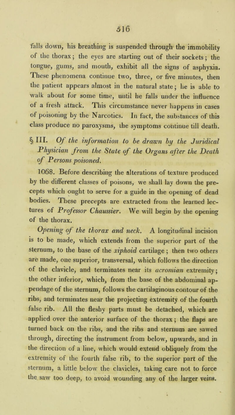 falls down, his breathing is suspended through the immobility of the thorax; the eyes are starting out of their sockets; the tongue, gums, and mouth, exhibit all the signs of asphyxia. These phenomena continue two, three, or five minutes, then the patient appears almost in the natural state; he is able to walk about for some time, until he falls under the influence of a fresh attack. This circumstance never happens in cases of poisoning by the Narcotics. In fact, the substances of this class produce no paroxysms, the symptoms continue till death. § III- Of the information to be drawn by the Juridical Physician from the State of the Organs after the Death of Persons poisoned. 1068. Before describing the alterations of texture produced by the different classes of poisons, we shall lay down the pre- cepts which ought to serve for a guide in the opening of dead bodies. These precepts are extracted from the learned lec- tures of Professor Chaussier. We will begin by the opening of the thorax. Opening oj the thorax and neck. A longitudinal incision is to be made, which extends from the superior part of the sternum, to the base of the xiphoid cartilage ; then two others are made, one superior, transversal, which follows the direction of the clavicle, and terminates near its acromian extremity; the other inferior, which, from the base of the abdominal ap- pendage of the sternum, follows the cartilaginous contour of the ribs, and terminates near the projecting extremity of the fourth false rib. All the fleshy parts must be detached, which are applied over the anterior surface of the thorax; the flaps are turned back on the ribs, and the ribs and sternum are sawed through, directing the instrument from below, upwards, and in the direction of a line, which would extend obliquely from the extremity of the fourth false rib, to the superior part of the sternum, a little below the clavicles, taking care not to force the saw too deep, to avoid wounding any of the larger veins.