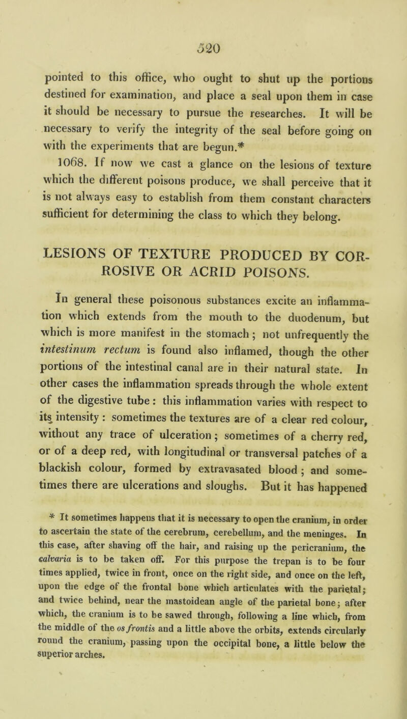 pointed to this office, who ought to shut up the portions destined for examination, and place a seal upon them in case it should be necessary to pursue the researches. It will be necessary to verify the integrity of the seal before going on with the experiments that are begun.* 1068. It now we cast a glance on the lesions of texture which the different poisons produce, we shall perceive that it is not always easy to establish from them constant characters sufficient for determining the class to which they belong. LESIONS OF TEXTURE PRODUCED BY COR- ROSIVE OR ACRID POISONS. In general these poisonous substances excite an inflamma- tion which extends from the mouth to the duodenum, but which is more manifest in the stomach ; not unfrequently the intestinum rectum is found also inflamed, though the other portions of the intestinal canal are in their natural state. In other cases the inflammation spreads through the whole extent of the digestive tube: this inflammation varies with respect to its intensity : sometimes the textures are of a clear red colour, without any trace of ulceration; sometimes of a cherry red, or of a deep red, with longitudinal or transversal patches of a blackish colour, formed by extravasated blood ; and some- times there are ulcerations and sloughs. But it has happened * It sometimes happens that it is necessary to open the cranium, in order to ascertain the state of the cerebrum, cerebellum, and the meninges. In this case, after shaving of! the hair, and raising up the pericranium, the calvaria is to be taken off. For this purpose the trepan is to be four times applied, twice in front, once on the right side, and once on the left, upon the edge of the frontal bone which articulates with the parietal; and twice behind, near the mastoidean angle of the parietal bone; after which, the cranium is to be sawed through, following a line which, from the middle of the os frontis and a little above the orbits, extends circularly round the cranium, passing upon the occipital bone, a little below the superior arches.