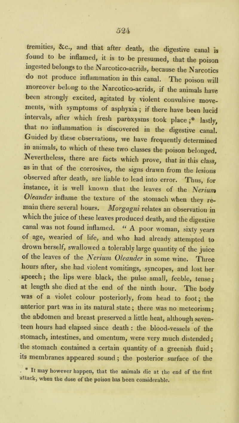 52 4 tremities, &c., and that after death, the digestive canal is found to be inflamed, it is to be presumed, that the poison ingested belongs to the Narcotico-acrids, because the Narcotics do not produce inflammation in this canal. The poison will moreover belong to the Narcotico-acrids, if the animals have been stiongly excited, agitated by violent convulsive move- ments, with symptoms of asphyxia; if there have been lucid intervals, after which fresh paroxysms took place;* lastly, that no inflammation is discovered in the digestive canal. Guided by these observations, we have frequently determined in animals, to which of these two classes the poison belonged. Nevertheless, there are facts which prove, that in this class, as m that of the corrosives, the signs drawn from the lesions observed after death, are liable to lead into error. Thus, for instance, it is well known that the leaves of the Nerium Oleander' inflame the texture of the stomach when they re- main there several hours. Morgagni relates an observation in which the juice of these leaves produced death, and the digestive canal was not found inflamed. “ A poor woman, sixty years of age, w'earied of life, and who had already attempted to drown herself, sw allowed a tolerably large quantity of the juice of the leaves of the Nerium. Oleander in some wine. Three hours after, she had violent vomitings, syncopes, and lost her speech; the lips were black, the pulse small, feeble, tense; at length she died at the end of the ninth hour. The body was of a violet colour posteriorly, from head to foot; the anterior part was in its natural state; there was no meteorism; the abdomen and breast preserved a little heat, although seven- teen hours had elapsed since death : the blood-vessels of the stomach, intestines, and omentum, were very much distended; the stomach contained a certain quantity of a greenish fluid; its membranes appeared sound ; the posterior surface of the . * It may however happen, that the animals die at the end of the first attack, when the dose of the poison has been considerable.