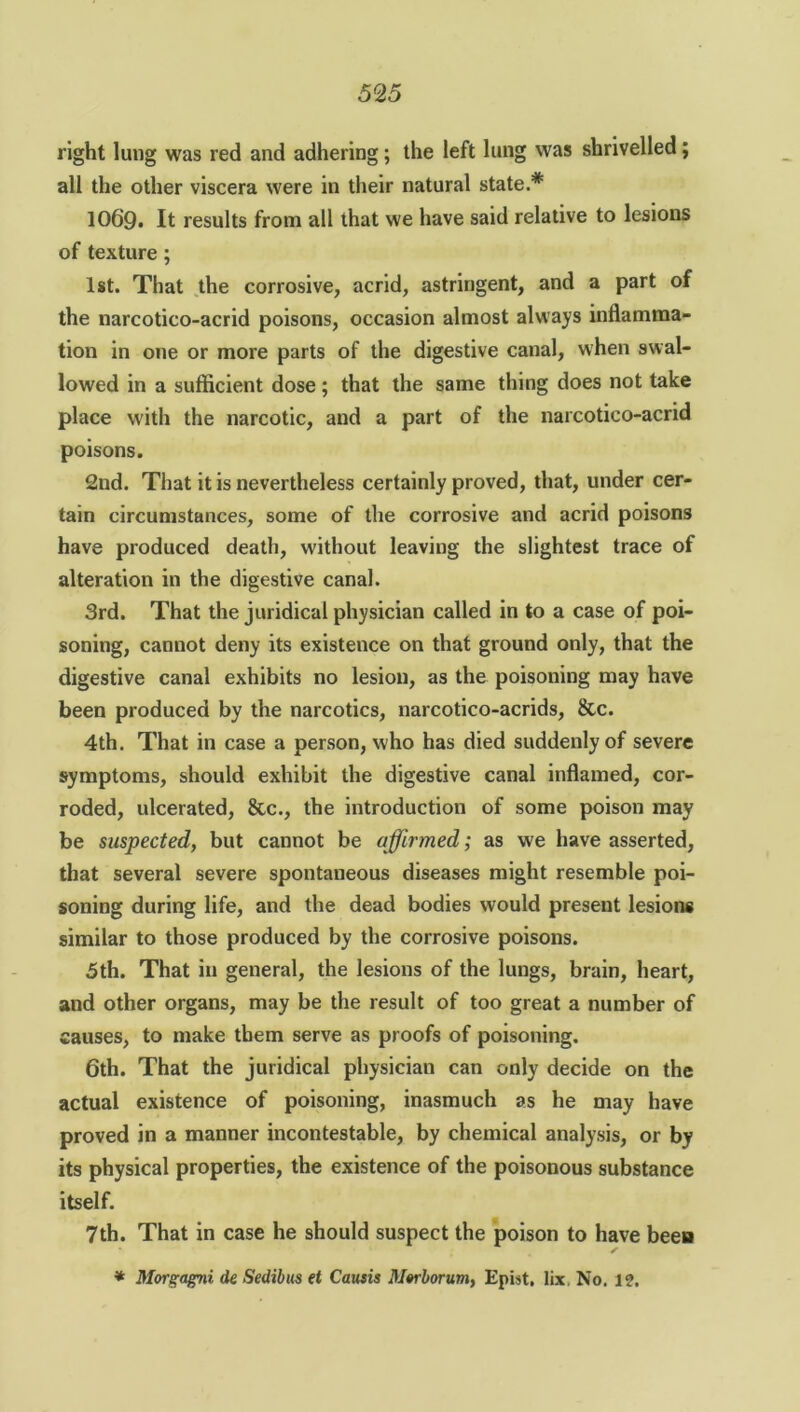 right lung was red and adhering; the left lung was shrivelled; all the other viscera were in their natural state.* 106'9. It results from all that we have said relative to lesions of texture ; 1st. That the corrosive, acrid, astringent, and a part of the narcotico-acrid poisons, occasion almost always inflamma- tion in one or more parts of the digestive canal, when swal- lowed in a sufficient dose; that the same thing does not take place with the narcotic, and a part of the narcotico-acrid poisons. 2nd. That it is nevertheless certainly proved, that, under cer- tain circumstances, some of the corrosive and acrid poisons have produced death, without leaving the slightest trace of alteration in the digestive canal. 3rd. That the juridical physician called in to a case of poi- soning, cannot deny its existence on that ground only, that the digestive canal exhibits no lesion, as the poisoning may have been produced by the narcotics, narcotico-acrids, &c. 4th. That in case a person, who has died suddenly of severe symptoms, should exhibit the digestive canal inflamed, cor- roded, ulcerated, &c., the introduction of some poison may be suspected, but cannot be affirmed; as we have asserted, that several severe spontaneous diseases might resemble poi- soning during life, and the dead bodies would present lesions similar to those produced by the corrosive poisons. 5th. That in general, the lesions of the lungs, brain, heart, and other organs, may be the result of too great a number of causes, to make them serve as proofs of poisoning. 6th. That the juridical physician can only decide on the actual existence of poisoning, inasmuch as he may have proved in a manner incontestable, by chemical analysis, or by its physical properties, the existence of the poisonous substance itself. 7th. That in case he should suspect the poison to have been s * Morgagni de Sedibus et Causis Morlorum, Epist. lix No. 1?.