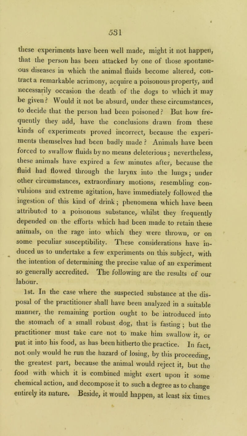 these experiments have been well made, might it not happen, that the person has been attacked by one of those spontane- ous diseases in which the animal fluids become altered, con- tract a remarkable acrimony, acquire a poisonous property, and necessarily occasion the death of the dogs to which it may be given? Would it not be absurd, under these circumstances, to decide that the person had been poisoned ? But how fre- quently they add, have the conclusions drawn from these kinds of experiments proved incorrect, because the experi- ments themselves had been badly made ? Animals have been forced to swallow fluids by no means deleterious; nevertheless, these animals have expired a few minutes after, because the fluid had flowed through the larynx into the lungs; under other circumstances, extraordinary motions, resembling con- vulsions and extreme agitation, have immediately followed the ingestion of this kind of drink; phenomena which have been attributed to a poisonous substance, whilst they frequently depended on the efforts which had been made to retain these animals, on the rage into which they were thrown, or on some peculiar susceptibility. These considerations have in- duced us to undertake a few experiments on this subject, with the intention of determining the precise value of an experiment so generally accredited. The following are the results of our labour. 1st. In the case where the suspected substance at the dis- posal of the practitioner shall have been analyzed in a suitable manner, the remaining portion ought to be introduced into the stomach of a small robust dog, that is fasting ; but the practitioner must take care not to make him swallow it, or put it into his food, as has been hitherto the practice. In fact not only would he run the hazard of losing, by this proceeding the greatest part, because the animal would reject it, but the food with which it is combined might exert upon it some chemical action, and decompose it to such a degree as to change entirely its nature. Beside, it would happen, at least six times