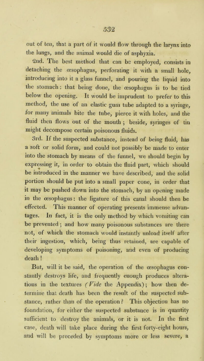 out of ten, that a part of it would flow through the larynx into the lungs, and the animal would die of asphyxia. 2nd. The best method that can be employed, consists in detaching the oesophagus, perforating it with a small hole, introducing into it a glass funnel, and pouring the liquid into the stomach: that being done, the oesophagus is to be tied below- the opening. It would be imprudent to prefer to this method, the use of an elastic gum tube adapted to a syringe, ior many animals bite the tube, pierce it with holes, and the fluid then flows out of the mouth ; beside, syringes of tin might decompose certain poisonous fluids. 3rd. If the suspected substance, instead of being fluid, has a soft or solid form, and could not possibly be made to enter into the stomach by means of the funnel, w'e should begin by expressing it, in order to obtain the fluid part, which should be introduced in the manner we have described, and the solid portion should be put into a small paper cone, in order that it may be pushed down into the stomach, by an opening made in the oesophagus: the ligature of this canal should then be effected. This manner of operating presents immense advan- tages. In fact, it is the only method by which vomiting can be prevented ; and how many poisonous substances are there not, of which the stomach w'ould instantly unload itself after their ingestion, which, being thus retained, are capable of developing symptoms of poisoning, and even of producing death ! But, will it be said, the operation of the oesophagus con- stantly destroys life, and frequently enough produces altera- tions in the textures (Vide the Appendix); how then de- termine that death has been the result of the suspected sub- stance, rather than of the operation ? This objection has no foundation, for either the suspected substance is in quantity sufficient to destroy the animals, or it is not. In the first case, death will take place during the first forty-eight hours, and w'ill be preceded by symptoms more or less severe, a