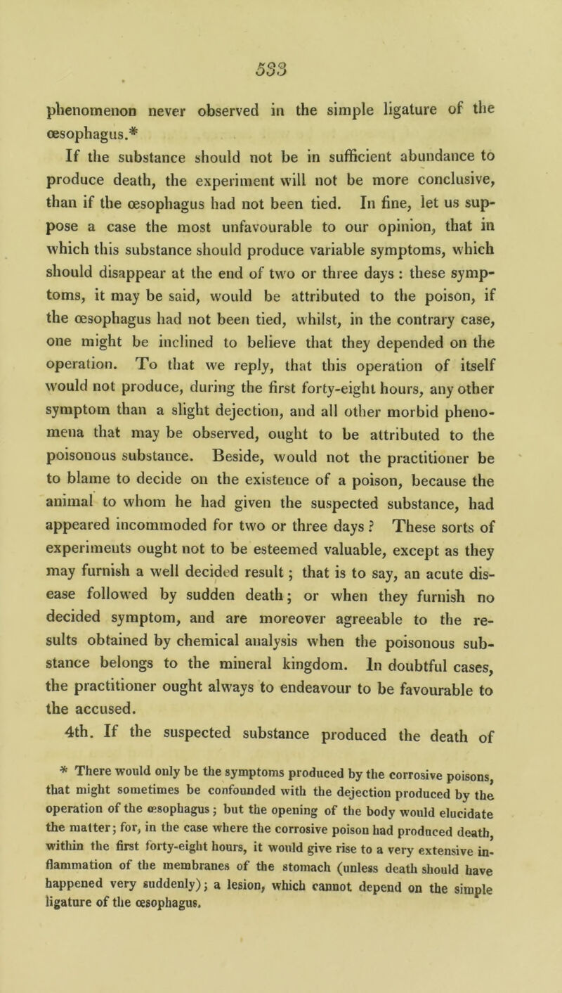 oesophagus.* If the substance should not be in sufficient abundance to produce death, the experiment will not be more conclusive, than if the oesophagus had not been tied. In line, let us sup- pose a case the most unfavourable to our opinion, that in which this substance should produce variable symptoms, which should disappear at the end of two or three days : these symp- toms, it may be said, would be attributed to the poison, if the oesophagus had not been tied, whilst, in the contrary case, one might be inclined to believe that they depended on the operation. To that we reply, that this operation of itself would not produce, during the first forty-eight hours, any other symptom than a slight dejection, and all other morbid pheno- mena that may be observed, ought to be attributed to the poisonous substance. Beside, would not ihe practitioner be to blame to decide on the existeuce of a poison, because the animal to whom he had given the suspected substance, had appeared incommoded for two or three days ? These sorts of experiments ought not to be esteemed valuable, except as they may furnish a well decided result; that is to say, an acute dis- ease followed by sudden death; or when they furnish no decided symptom, and are moreover agreeable to the re- sults obtained by chemical analysis when the poisonous sub- stance belongs to the mineral kingdom. In doubtful cases, the practitioner ought always to endeavour to be favourable to the accused. 4th. If the suspected substance produced the death of * There would only be the symptoms produced by the corrosive poisons, that might sometimes be confounded with the dejection produced by the operation of the esophagus ; but the opening of the body would elucidate the matter; for, in the case where the corrosive poison had produced death within the first torty-eight hours, it would give rise to a very extensive in- flammation of the membranes of the stomach (unless death should have happened very suddenly); a lesion, which cannot depend on the simple ligature of the oesophagus.