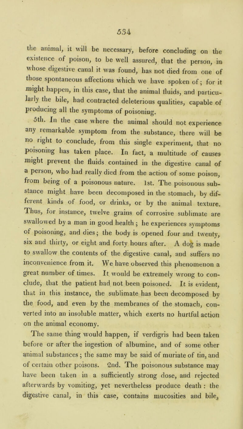 liie animal, it will be necessary, before concluding on the existence of poison, to be well assured, that the person, in whose digestive canal it was found, has not died from one of those spontaneous affections which we have spoken of; for it might happen, in this case, that the animal Uuids, and particu- larly the bile, had contracted deleterious qualities, capable of producing all the symptoms of poisoning. 5th. In the case where the animal should not experience any lemarkable symptom from the substance, there will be no right to conclude, from this single experiment, that no poisoning has taken place. In fact, a multitude of causes rni^ht pi event the fluids contained in the digestive canal of a peison, who had really died from the action of some poison, from being of a poisonous nature. 1st. The poisonous sub- stance might have been decomposed in the stomach, by dif- ferent kinds of food, or drinks, or by the animal texture. Thus, for instance, twelve grains of corrosive sublimate are swallowed by a man in good health ; he experiences symptoms of poisoning, and dies; the body is opened four and twenty, six and thirty, or eight and forty hours after. A dog is made to swallow the contents of the digestive canal, and suffers no inconvenience from it. We have observed this phenomenon a great number of times. It would be extremely wrong to con- clude, that the patient had not been poisoned. It is evident, that in this instance, the sublimate has been decomposed by the food, and even by the membranes of the stomach, con- verted into an insoluble matter, which exerts no hurtful action on the animal economy. The same thing would happen, if verdigris had been taken before or after the ingestion of albumine, and of some other animal substances ; the same may be said of muriate of tin, and of certain other poisons. 2nd. The poisonous substance may have been taken in a sufficiently strong dose, and rejected afterwards by vomiting, yet nevertheless produce death : the digestive canal, in this case, contains mucosities and bile5