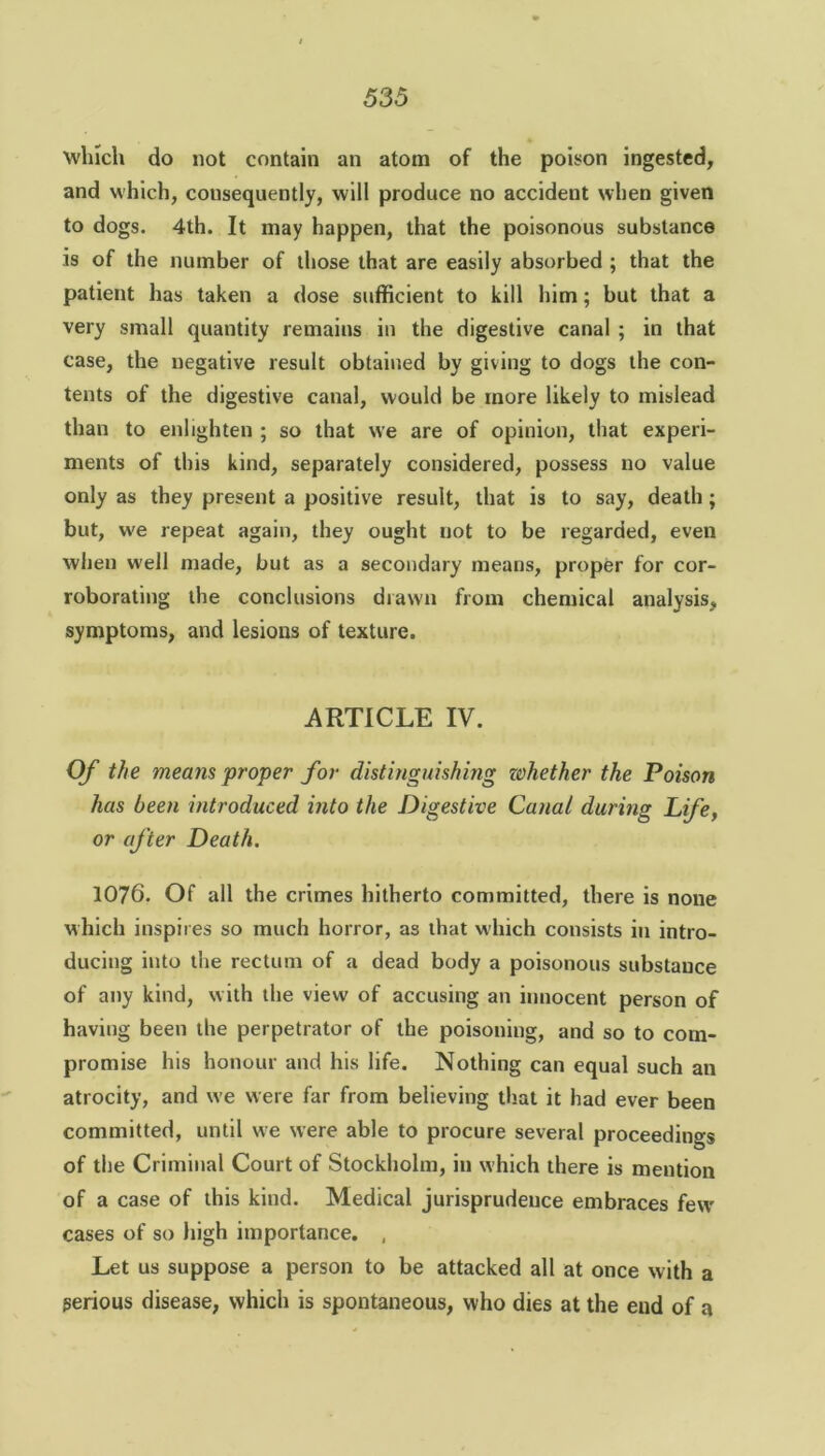 which do not contain an atom of the poison ingested, and which, consequently, will produce no accident when given to dogs. 4th. It may happen, that the poisonous substance is of the number of those that are easily absorbed ; that the patient has taken a dose sufficient to kill him; but that a very small quantity remains in the digestive canal ; in that case, the negative result obtained by giving to dogs the con- tents of the digestive canal, would be more likely to mislead than to enlighten ; so that we are of opinion, that experi- ments of this kind, separately considered, possess no value only as they present a positive result, that is to say, death ; but, we repeat again, they ought not to be regarded, even when well made, but as a secondary means, proper for cor- roborating the conclusions drawn from chemical analysis, symptoms, and lesions of texture. ARTICLE IV. Of the means proper for distinguishing whether the Poison has been introduced into the Digestive Canal during Life, or after Death. 1076. Of all the crimes hitherto committed, there is none which inspires so much horror, as that which consists in intro- ducing into the rectum of a dead body a poisonous substance of any kind, with the view of accusing an innocent person of having been the perpetrator of the poisoning, and so to com- promise his honour and his life. Nothing can equal such an atrocity, and we were far from believing that it had ever been committed, until we were able to procure several proceedings of the Criminal Court of Stockholm, in which there is mention of a case of this kind. Medical jurisprudence embraces few cases of so high importance. , Let us suppose a person to be attacked all at once with a perious disease, which is spontaneous, who dies at the end of a