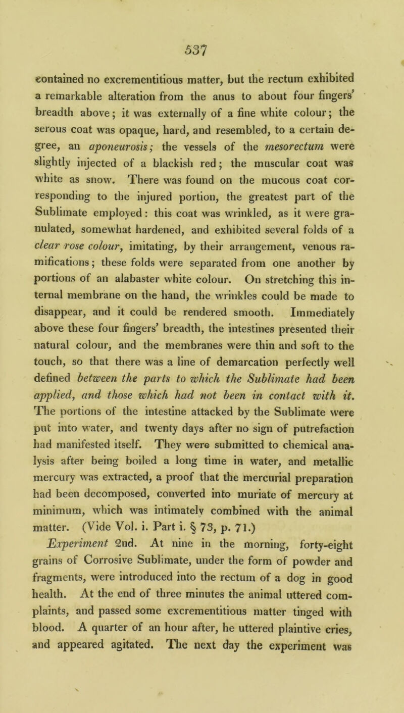 contained no excrementitious matter, but the rectum exhibited a remarkable alteration from the anus to about four fingers’ breadth above; it was externally of a fine white colour; the serous coat was opaque, hard, and resembled, to a certain de- gree, an aponeurosis; the vessels of the mesorectum were slightly injected of a blackish red; the muscular coat was white as snow. There was found on the mucous coat cor- responding to the injured portion, the greatest part of the Sublimate employed: this coat was wrinkled, as it were gra- nulated, somewhat hardened, and exhibited several folds of a clear rose colour, imitating, by their arrangement, venous ra- mifications ; these folds were separated from one another by portions of an alabaster white colour. On stretching this in- ternal membrane on the hand, the wrinkles could be made to disappear, and it could be rendered smooth. Immediately above these four fingers’ breadth, the intestines presented their natural colour, and the membranes were thin and soft to the touch, so that there was a line of demarcation perfectly well defined between the parts to which the Sublimate had been applied, and those which had not been in contact with it. The portions of the intestine attacked by the Sublimate were put into water, and twenty days after no sign of putrefaction had manifested itself. They were submitted to chemical ana- lysis after being boiled a long time in water, and metallic mercury was extracted, a proof that the mercurial preparation had been decomposed, converted into muriate of mercury at minimum, which was intimately combined with the animal matter. (Vide Vol. i. Part i. § 73, p. 71.) Experiment 2nd. At nine in the morning, forty-eight grains of Corrosive Sublimate, under the form of powder and fragments, were introduced into the rectum of a dog in good health. At the end of three minutes the animal uttered com- plaints, and passed some excrementitious matter tinged with blood. A quarter of an hour after, he uttered plaintive cries, and appeared agitated. The next day the experiment was