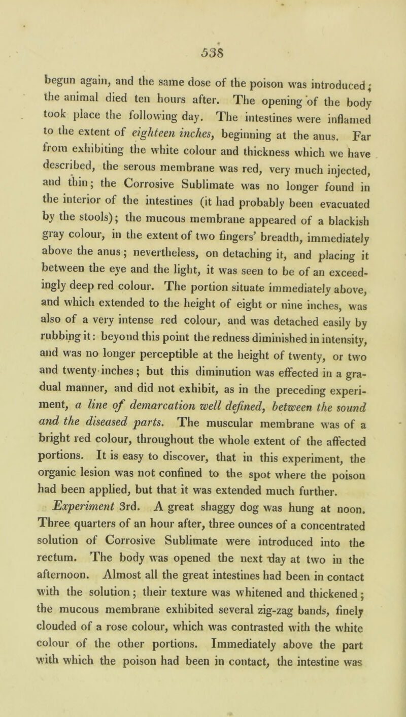<538 begun again, and the same dose of the poison was introduced; the animal died ten hours after. The opening of the body took place the following day. The intestines were inflamed to the extent of eighteen inches, beginning at the anus. Far iiom exhibiting the white colour and thickness which we have descnbed, the serous membrane was red, very much injected, and thin; the Corrosive Sublimate was no longer found in the interior of the intestines (it had probably been evacuated by the stools); the mucous membrane appeared of a blackish gray colour, in the extent of two fingers’ breadth, immediately above the anus; nevertheless, on detaching it, and placing it between the eye and the light, it was seen to be of an exceed- ingly deep red colour. The portion situate immediately above, and which extended to the height of eight or nine inches, was also of a very intense red colour, and was detached easily by rubbing it: beyond this point the redness diminished in intensity, and was no longer perceptible at the height of twenty, or two and twenty inches; but this diminution was effected in a gra- dual manner, and did not exhibit, as in the preceding experi- ment, a line of demarcation well defined, between the sound and the diseased parts. The muscular membrane was of a bright red colour, throughout the whole extent of the affected portions. It is easy to discover, that in this experiment, the organic lesion was not confined to the spot where the poison had been applied, but that it was extended much further. Experiment 3rd. A great shaggy dog was hung at noon. Three quarters of an hour after, three ounces of a concentrated solution of Corrosive Sublimate were introduced into the rectum. The body was opened the next tlay at two in the afternoon. Almost all the great intestines had been in contact with the solution ; their texture was whitened and thickened ; the mucous membrane exhibited several zig-zag bands, finely clouded of a rose colour, which was contrasted with the white colour of the other portions. Immediately above the part with which the poison had been in contact, the intestine was