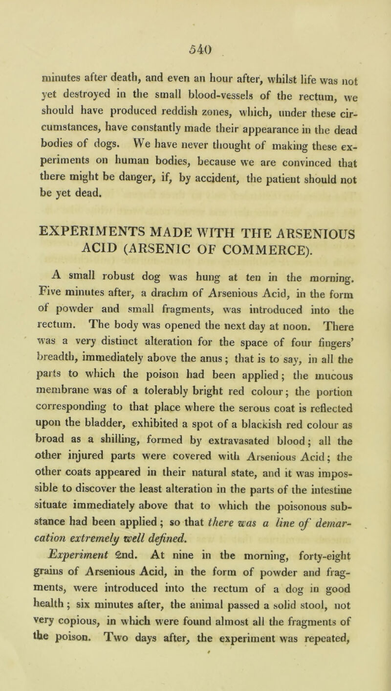 minutes after death, and even an hour after, whilst life was not yet destroyed in the small blood-vessels of the rectum, we should have produced reddish zones, which, under these cir- cumstances, have constantly made their appearance in the dead bodies of dogs. We have never thought of making these ex- periments on human bodies, because we are convinced that there might be danger, if, by accident, the patient should not be yet dead. EXPERIMENTS MADE WITH THE ARSENIOUS ACID (ARSENIC OF COMMERCE). A small robust dog was hung at ten in the morning. Five minutes after, a drachm of Arsenious Acid, in the form of powder and small fragments, was introduced into the rectum. The body was opened the next day at noon. There was a very distinct alteration for the space of four fingers’ breadth, immediately above the anus; that is to say, in all the parts to which the poison had been applied; the mucous membrane was of a tolerably bright red colour; the portion corresponding to that place where the serous coat is reflected upon the bladder, exhibited a spot of a blacKish red colour as broad as a shilling, formed by extravasated blood; all the other injured parts were covered with Arsenious Acid; the other coats appeared in their natural state, and it was impos- sible to discover the least alteration in the parts of the intestiue situate immediately above that to which the poisonous sub- stance had been applied; so that there was a line of demar- cation extremely well defined. Experiment 2nd. At nine in the morning, forty-eight grains of Arsenious Acid, in the form of powder and frag- ments, were introduced into the rectum of a dog in good health; six minutes after, the animal passed a solid stool, not very copious, in which were found almost all the fragments of the poison. Two days after, the experiment was repeated,