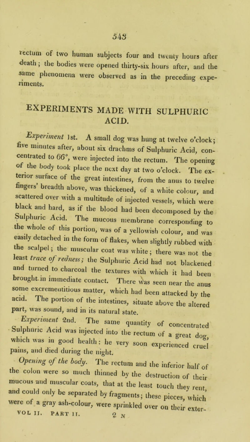 tectum of two human subjects four and twenty hours after death; the bodies were opened thirty-six hours after, and the same phenomena were observed as in the preceding expe- riments. EXPERIMENTS made with sulphuric ACID. ExPenrnent 1st. A small dog was hung at twelve o’clock; hve minutes after, about six drachms of Sulphuric Acid, con- centrated to 66% were injected into the rectum. The opening o the body took place the next day at two o’clock. The ex- tenor surface of the great intestines, from the anus to twelve fingers breadth above, was thickened, of a white colour, and scattered over with a multitude of injected vessels, which were black and hard, as if the blood had been decomposed by the pulphunc Acid. The mucous membrane corresponding to the whole of this portion, was of a yellowish colour, and was easily detached in the form of flakes, when slightly rubbed with the scalpel; the muscular coat was white; there was not the least trace of redness; the Sulphuric Acid had not blackened and turned to charcoal the textures with which it had been brought m immediate contact. There v^as seen near the anus some excreme,ititious matter, which had been attacked by the acid. The portion of the intestines, situate above the altered part, was sound, and in its natural state. „ fxPer,ment2nd- The same quantity of concentrated Sulphuric Acid was injected into the rectum of a oreat doo which was ,u good heal,I,: he very soon experienced cruel pams, and died during the night. Opemg of the body. The rectum and the inferior half of the colon were so much thinned by the destruction of their mucous and muscular coats, that at the least touch they rent and could only be separated by fragments; these pieces, which were of a gray ash-colour, were sprinkled over on their exter VOL II. PART II. O n