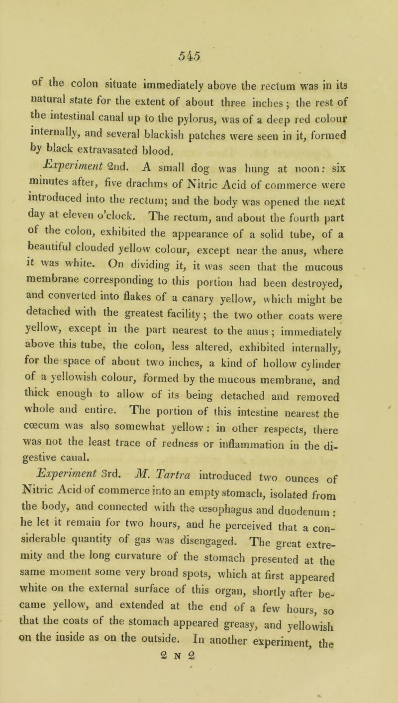 ot the colon situate immediately above the rectum was in its natural state for the extent of about three inches ; the rest of the intestinal canal up to the pylorus, was of a deep red colour internally, and several blackish patches were seen in it, formed by black extravasated blood, Experiment 2nd. A small dog was hung at noon: six minutes after, five drachms of Nitric Acid of commerce were introduced into the rectum; and the body was opened the next day at eleven o’clock. The rectum, and about the fourth part of the colon, exhibited the appearance of a solid tube, of a beautiful clouded yellow colour, except near the anus, where it was white. On dividing it, it was seen that the mucous membrane corresponding to this portion had been destroyed, and converted into flakes of a canary yellow, which might be detached with the greatest facility; the two other coats were yellow', except in the part nearest to the anus; immediately above this tube, the colon, less altered, exhibited internally, for the space of about two inches, a kind of hollow cylinder of a yellowish colour, formed by the mucous membrane, and thick enough to allow of its being detached and removed whole and entire. The portion of this intestine nearest the ccecum was also somew'hat yellow : in other respects, there W'as not the least trace of redness or inflammation in the di- gestive canal. Experiment 3rd. M. Tartra introduced two ounces of Nitric Acid of commerce into an empty stomach, isolated from the body, and connected with the oesophagus and duodenum: he let it remain for two hours, and he perceived that a con- siderable quantity of gas was disengaged. The great extre- mity and the long curvature of the stomach presented at the same moment some very broad spots, which at first appeared white on the external surface of this organ, shortly after be- came yellow, and extended at the end of a few hours, so that the coats of the stomach appeared greasy, and yellowish on the inside as on the outside. In another experiment, the 2 n 2