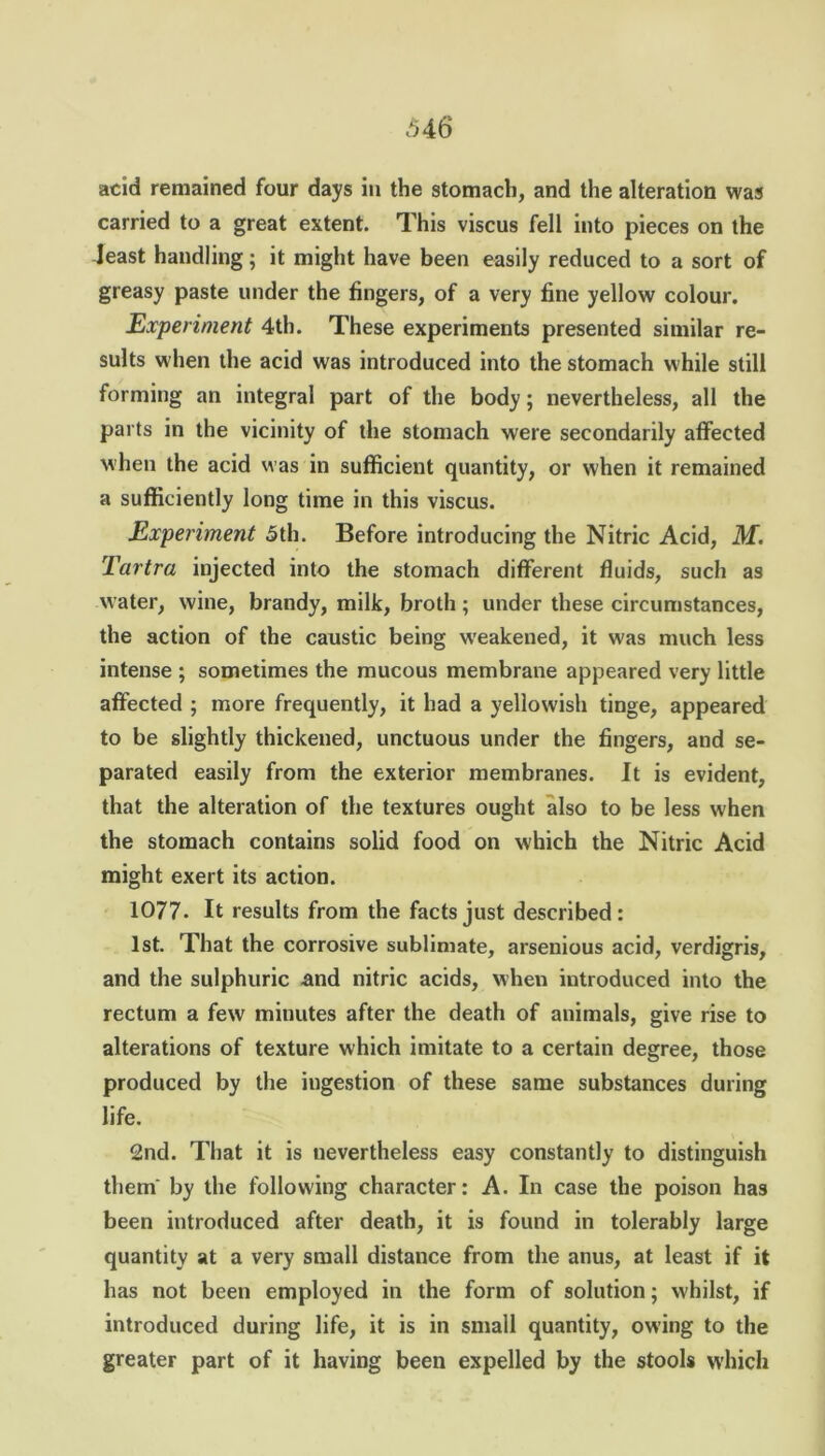 acid remained four days in the stomach, and the alteration was carried to a great extent. This viscus fell into pieces on the least handling; it might have been easily reduced to a sort of greasy paste under the fingers, of a very fine yellow colour. Experiment 4th. These experiments presented similar re- sults when the acid was introduced into the stomach while still forming an integral part of the body; nevertheless, all the parts in the vicinity of the stomach were secondarily affected when the acid was in sufficient quantity, or when it remained a sufficiently long time in this viscus. Experiment 5th. Before introducing the Nitric Acid, M. Tartra injected into the stomach different fluids, such as water, wine, brandy, milk, broth; under these circumstances, the action of the caustic being weakened, it was much less intense ; sometimes the mucous membrane appeared very little affected ; more frequently, it had a yellowish tinge, appeared to be slightly thickened, unctuous under the fingers, and se- parated easily from the exterior membranes. It is evident, that the alteration of the textures ought also to be less when the stomach contains solid food on which the Nitric Acid might exert its action. 1077. It results from the facts just described: 1st. That the corrosive sublimate, arsenious acid, verdigris, and the sulphuric and nitric acids, when introduced into the rectum a few minutes after the death of animals, give rise to alterations of texture which imitate to a certain degree, those produced by the ingestion of these same substances during life. 2nd. That it is nevertheless easy constantly to distinguish them by the following character: A. In case the poison has been introduced after death, it is found in tolerably large quantity at a very small distance from the anus, at least if it has not been employed in the form of solution; whilst, if introduced during life, it is in small quantity, owing to the greater part of it having been expelled by the stools which