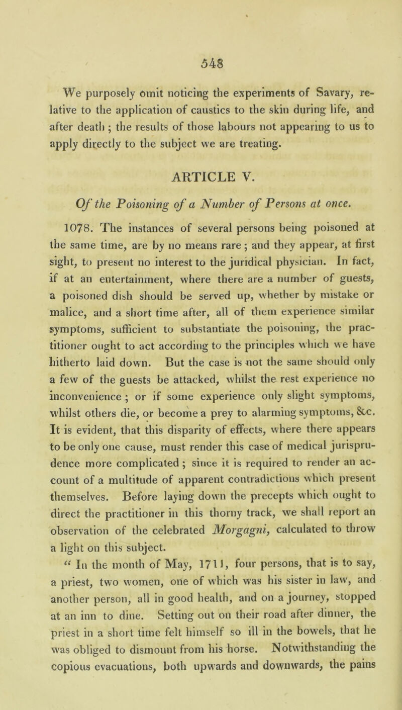 We purposely omit noticing the experiments of Savary, re- lative to the application of caustics to the skin during life, and after death ; the results of those labours not appearing to us to apply directly to the subject we are treating. ARTICLE V. Of the Poisoning of a Number of Persons at once. 1078. The instances of several persons being poisoned at the same time, are by no means rare; and they appear, at first sight, to present no interest to the juridical physician. In fact, if at an entertainment, where there are a number of guests, a poisoned dish should be served up, whether by mistake or malice, and a short time after, all of them experience similar symptoms, sufficient to substantiate the poisoning, the prac- titioner ought to act according to the principles which we have hitherto laid down. But the case is not the same should only a few of the guests be attacked, whilst the rest experience no inconvenience ; or if some experience only slight symptoms, whilst others die, or become a prey to alarming symptoms, &c. It is evident, that this disparity of effects, where there appears to be only one cause, must render this case of medical jurispru- dence more complicated ; since it is required to render an ac- count of a multitude of apparent contradictions which present themselves. Before laying down the precepts which ought to direct the practitioner in this thorny track, we shall report an observation of the celebrated Morgagni, calculated to throw a light on this subject. “ In the month of May, 17II, four persons, that is to say, a priest, two women, one of which was his sister in law, and another person, all in good health, and on a journey, stopped at an inn to dine. Setting out on their road after dinner, the priest in a short time felt himself so ill in the bowels, that he was obliged to dismount from his horse. Notwithstanding the copious evacuations, both upwards and downwards, the pains