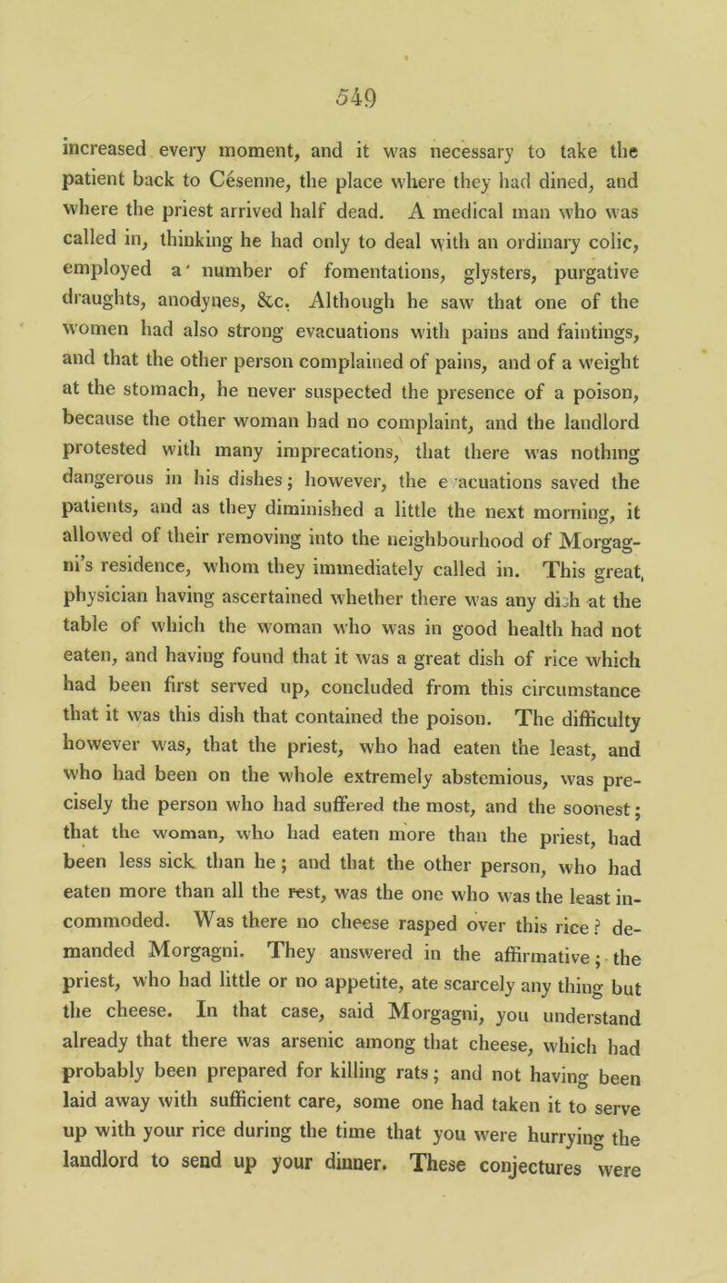 increased every moment, and it was necessary to take the patient back to Cesenne, the place where they had dined, and where the priest arrived half dead. A medical man who was called in, thinking he had only to deal with an ordinary colic, employed a' number of fomentations, glysters, purgative draughts, anodynes, &,c, Although he saw that one of the women had also strong evacuations with pains and faintings, and that the other person complained of pains, and of a weight at the stomach, he never suspected the presence of a poison, because the other woman had no complaint, and the landlord protested with many imprecations, that there was nothing dangerous in his dishes; however, the e acuations saved the patients, and as they diminished a little the next mominsr, it allowed of their removing into the neighbourhood of Morgag- ni’s residence, whom they immediately called in. This great, physician having ascertained whether there was any dbh at the table of which the woman who was in good health had not eaten, and having found that it was a great dish of rice which had been first served up, concluded from this circumstance that it w'as this dish that contained the poison. The difficulty however w'as, that the priest, who had eaten the least, and who had been on the whole extremely abstemious, was pre- cisely the person who had suffered the most, and the soonest; that the woman, who had eaten more than the priest, had been less sick than he ; and that the other person, who had eaten more than all the rest, was the one who was the least in- commoded. Was there no cheese rasped over this rice? de- manded Morgagni. They answered in the affirmative; the priest, who had little or no appetite, ate scarcely any thing but the cheese. In that case, said Morgagni, you understand already that there was arsenic among that cheese, which had probably been prepared for killing rats; and not having been laid away with sufficient care, some one had taken it to serve up with your rice during the time that you were hurrying the landlord to send up your dinner. These conjectures were