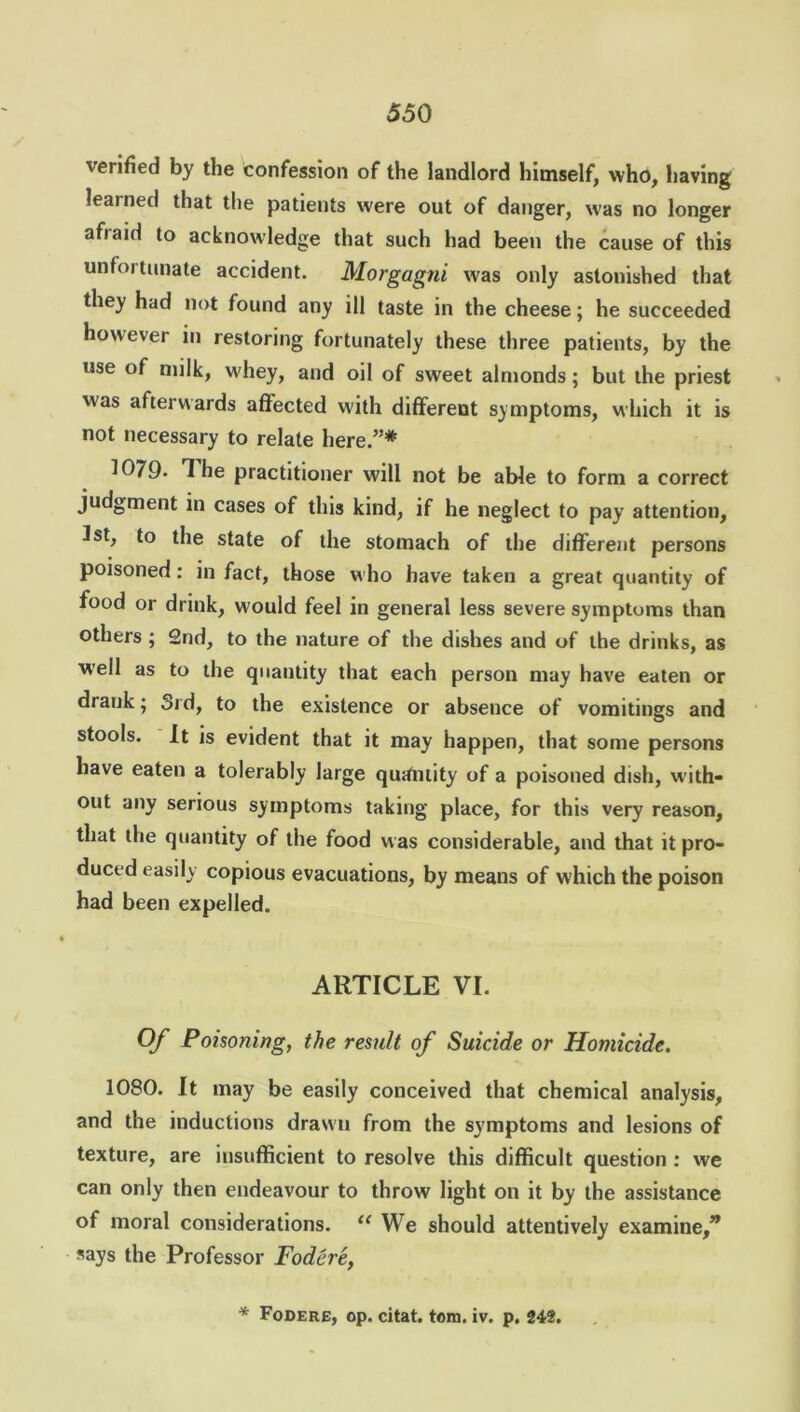 verified by the confession of the landlord himself, who, having learned that the patients were out of danger, was no longer afiaid to acknowledge that such had been the cause of this unfoitunate accident. Morgagni was only astonished that they had not found any ill taste in the cheese; he succeeded however in restoring fortunately these three patients, by the use of milk, whey, and oil of sweet almonds; but the priest was afterwards affected with different symptoms, which it is not necessary to relate here.”* 1079- The practitioner will not be able to form a correct judgment in cases of this kind, if he neglect to pay attention, 1st, to the state of the stomach of the different persons poisoned: in fact, those who have taken a great quantity of food or drink, would feel in general less severe symptoms than others ; 2nd, to the nature of the dishes and of the drinks, as well as to the quantity that each person may have eaten or drank; 3rd, to the existence or absence of vomitings and stools. It is evident that it may happen, that some persons have eaten a tolerably large quantity of a poisoned dish, with- out any serious symptoms taking place, for this very reason, that the quantity of the food was considerable, and that it pro- duced easily copious evacuations, by means of which the poison had been expelled. ARTICLE VI. Of Poisoning, the result of Suicide or Homicide. 1080. It may be easily conceived that chemical analysis, and the inductions drawn from the symptoms and lesions of texture, are insufficient to resolve this difficult question : we can only then endeavour to throw light on it by the assistance of moral considerations. u We should attentively examine,” says the Professor Fodere, * Fodere, op. citat. tom. iv. p. 242.