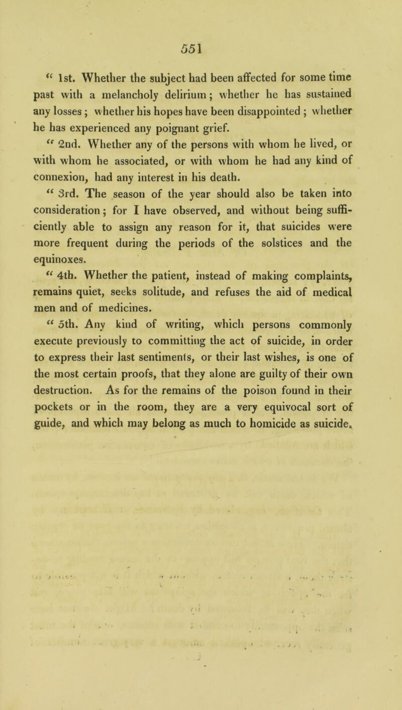 u 1st. Whether the subject had been affected for some time past with a melancholy delirium; whether he has sustained any losses ; whether his hopes have been disappointed ; whether he has experienced any poignant grief. <f 2nd. Whether any of the persons with whom he lived, or with whom he associated, or with whom he had any kind of connexion, had any interest in his death. “ 3rd. The season of the year should also be taken into consideration; for I have observed, and without being suffi- ciently able to assign any reason for it, that suicides were more frequent during the periods of the solstices and the equinoxes. u 4th. Whether the patient, instead of making complaints, remains quiet, seeks solitude, and refuses the aid of medical men and of medicines. u 5th. Any kind of writing, which persons commonly execute previously to committing the act of suicide, in order to express their last sentiments, or their last wishes, is one of the most certain proofs, that they alone are guilty of their own destruction. As for the remains of the poison found in their pockets or in the room, they are a very equivocal sort of guide, and which may belong as much to homicide as suicide.