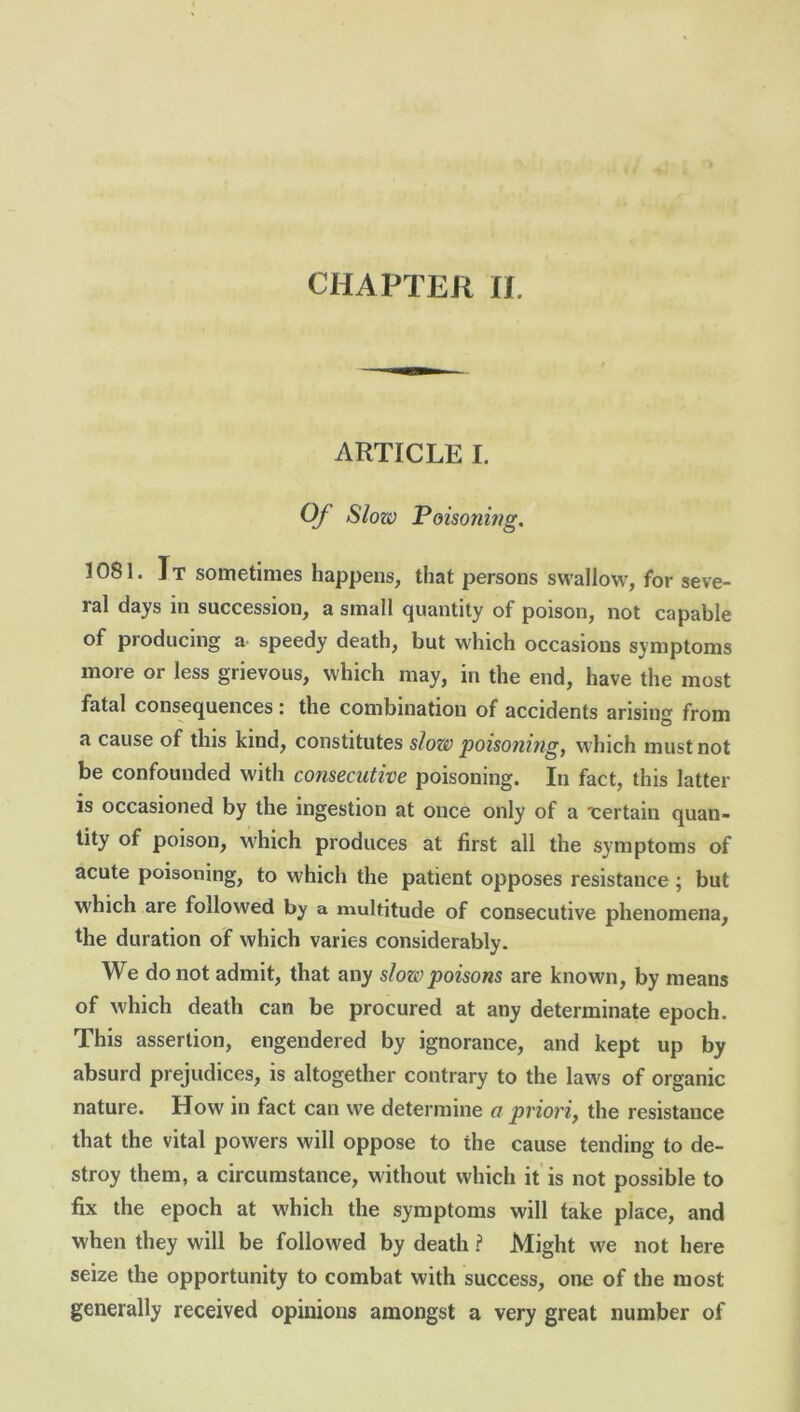 CHAPTER II. ARTICLE I. Of Slow Poisoning. 1081. It sometimes happens, that persons swallow, for seve- ral days in succession, a small quantity of poison, not capable of producing a speedy death, but which occasions symptoms more or less grievous, which may, in the end, have the most fatal consequences i the combination of accidents arising from a cause of this kind, constitutes slow poisoning, w'hich must not be confounded with consecutive poisoning. In fact, this latter is occasioned by the ingestion at once only of a certain quan- tity of poison, which produces at first all the symptoms of acute poisoning, to which the patient opposes resistance; but which are followed by a multitude of consecutive phenomena, the duration of which varies considerably. We do not admit, that any slow poisons are known, by means of which death can be procured at any determinate epoch. This assertion, engendered by ignorance, and kept up by absurd prejudices, is altogether contrary to the law's of organic nature. How in fact can we determine a priori, the resistance that the vital powers will oppose to the cause tending to de- stroy them, a circumstance, without which it is not possible to fix the epoch at which the symptoms will take place, and when they will be followed by death ? Might we not here seize the opportunity to combat with success, one of the most generally received opinions amongst a very great number of